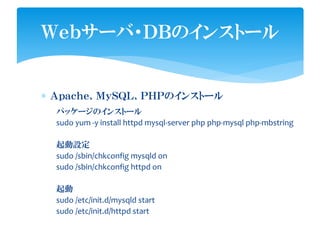 ∗ Ａｐａｃｈｅ、ＭｙＳＱＬ、ＰＨＰのインストール
Ｗｅｂサーバ・ＤＢのインストール
パッケージのインストール
sudo yum -y install httpd mysql-server php php-mysql php-mbstring
起動設定
sudo /sbin/chkconfig mysqld on
sudo /sbin/chkconfig httpd on
起動
sudo /etc/init.d/mysqld start
sudo /etc/init.d/httpd start
 