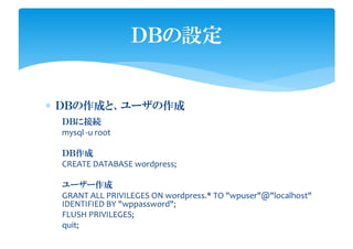 ∗ ＤＢの作成と、ユーザの作成
ＤＢの設定
ＤＢに接続
mysql -u root
ＤＢ作成
CREATE DATABASE wordpress;
ユーザー作成
GRANT ALL PRIVILEGES ON wordpress.* TO "wpuser"@"localhost"
IDENTIFIED BY "wppassword";
FLUSH PRIVILEGES;
quit;
 