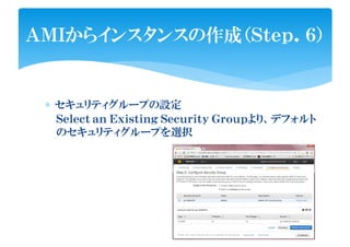 ∗ セキュリティグループの設定
ＡＭＩからインスタンスの作成（Ｓｔｅｐ．６）
Ｓｅｌｅｃｔ ａｎ Ｅｘｉｓｔｉｎｇ Ｓｅｃｕｒｉｔｙ Ｇｒｏｕｐより、デフォルト
のセキュリティグループを選択
 