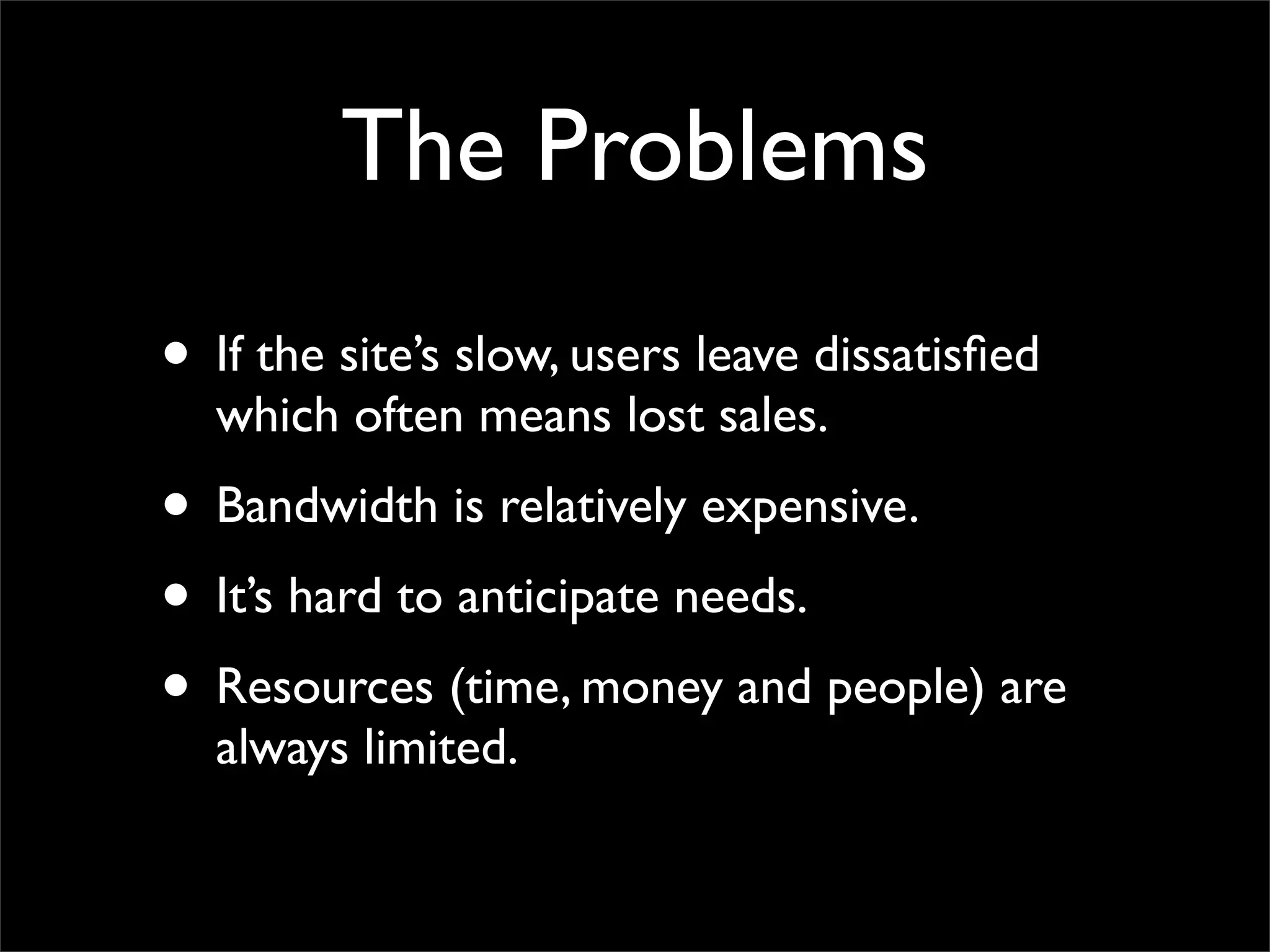 The Problems
• If the site’s slow, users leave dissatisfied
which often means lost sales.
• Bandwidth is relatively expensive.
• It’s hard to anticipate needs.
• Resources (time, money and people) are
always limited.
 