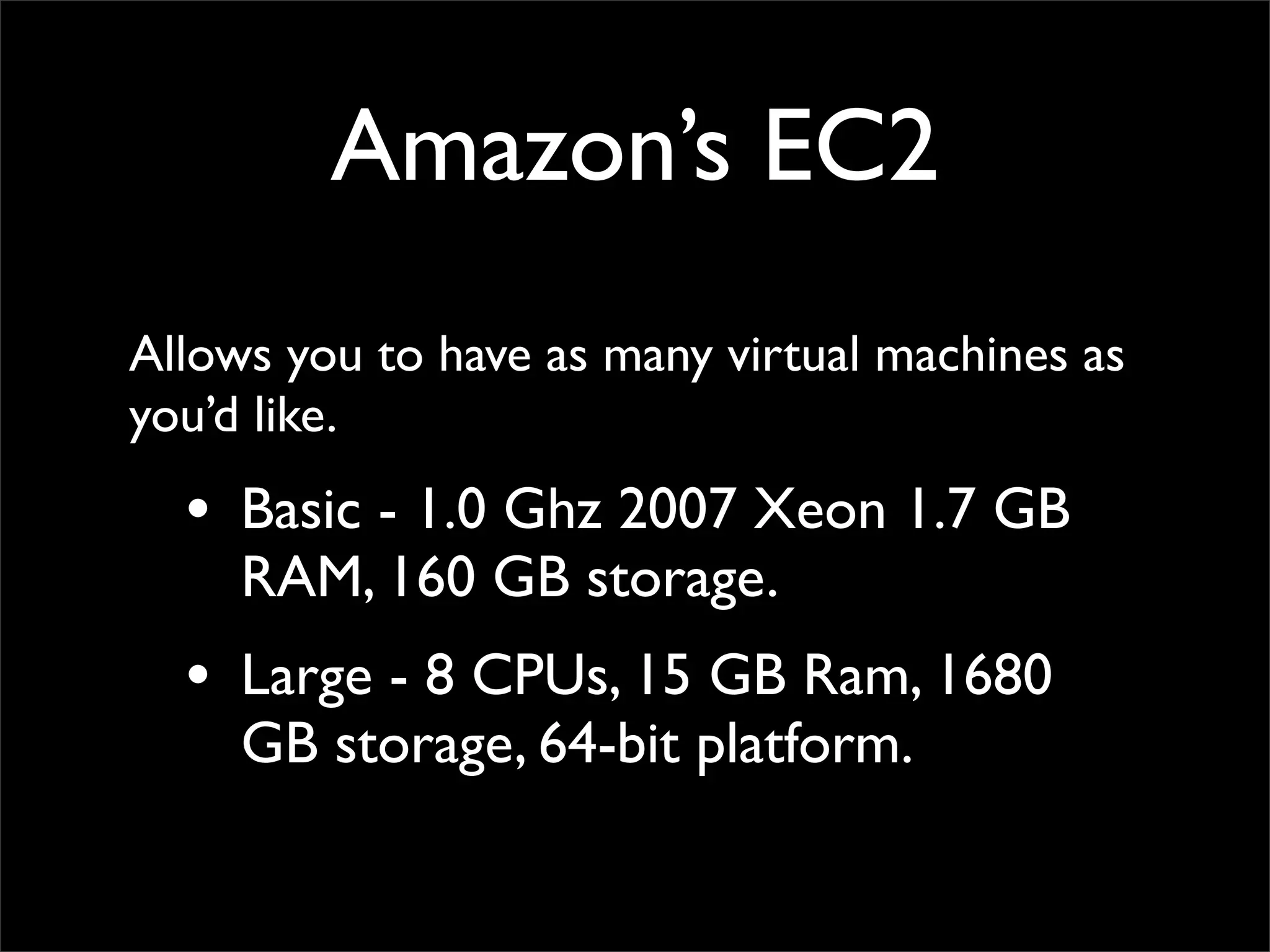 Amazon’s EC2
Allows you to have as many virtual machines as
you’d like.
• Basic - 1.0 Ghz 2007 Xeon 1.7 GB
RAM, 160 GB storage.
• Large - 8 CPUs, 15 GB Ram, 1680
GB storage, 64-bit platform.
 
