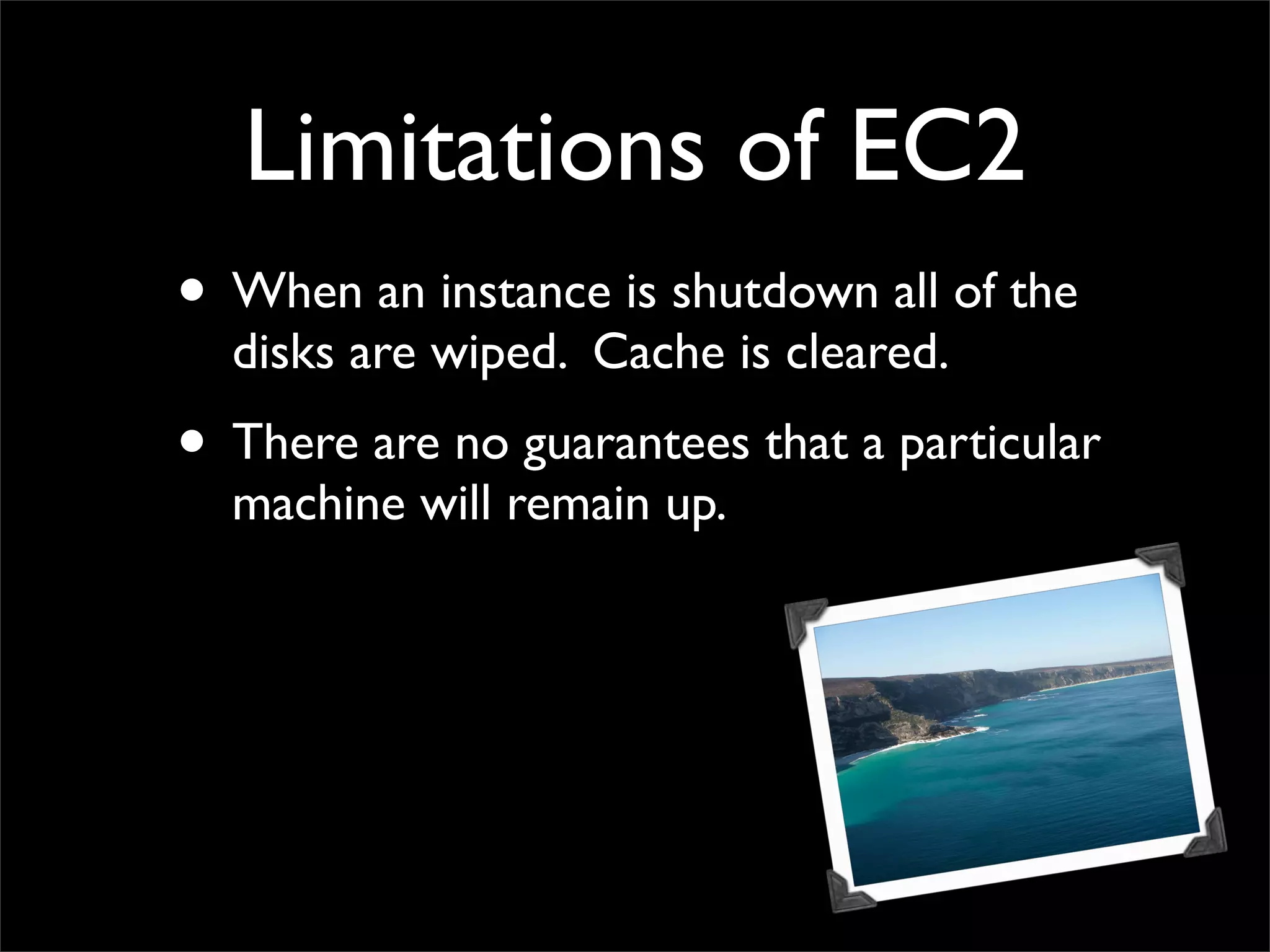 Limitations of EC2
• When an instance is shutdown all of the
disks are wiped. Cache is cleared.
• There are no guarantees that a particular
machine will remain up.
 