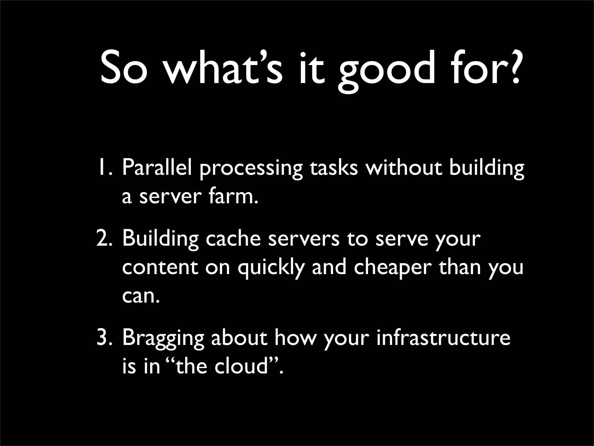 So what’s it good for?
1. Parallel processing tasks without building
a server farm.
2. Building cache servers to serve your
content on quickly and cheaper than you
can.
3. Bragging about how your infrastructure
is in “the cloud”.
 
