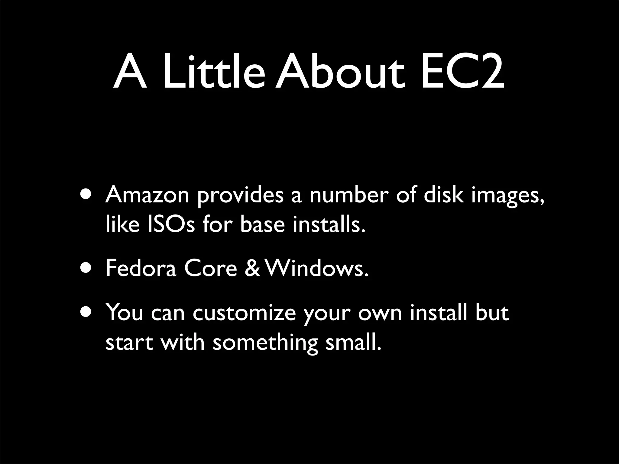 A Little About EC2
• Amazon provides a number of disk images,
like ISOs for base installs.
• Fedora Core & Windows.
• You can customize your own install but
start with something small.
 