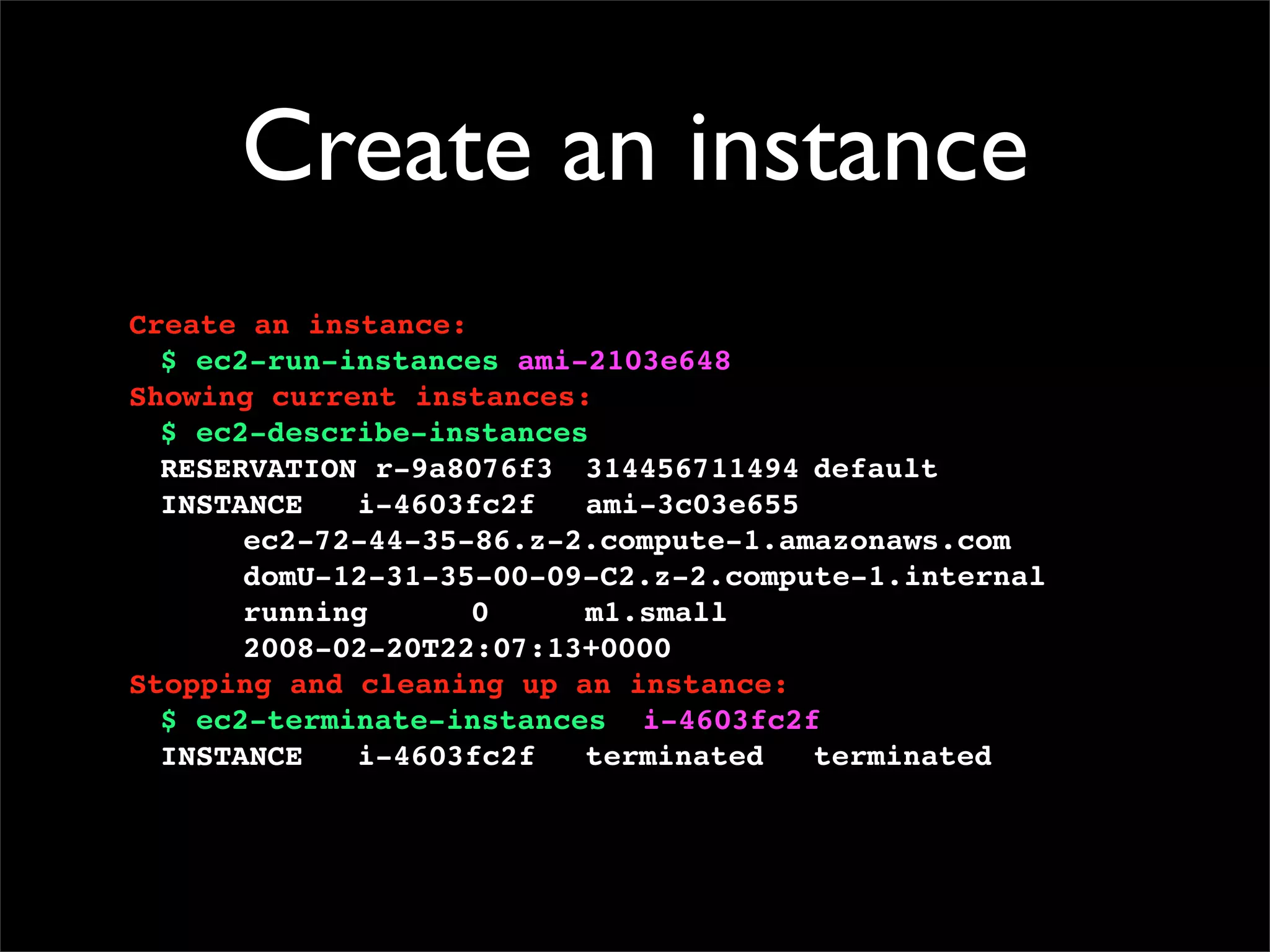 Create an instance
Create an instance:
$ ec2-run-instances ami-2103e648
Showing current instances:
$ ec2-describe-instances
RESERVATION!r-9a8076f3! 314456711494!default
INSTANCE! i-4603fc2f! ami-3c03e655
! ec2-72-44-35-86.z-2.compute-1.amazonaws.com
! domU-12-31-35-00-09-C2.z-2.compute-1.internal
! running! ! 0! ! m1.small
! 2008-02-20T22:07:13+0000
Stopping and cleaning up an instance:
$ ec2-terminate-instances i-4603fc2f
INSTANCE! i-4603fc2f! terminated! terminated
 