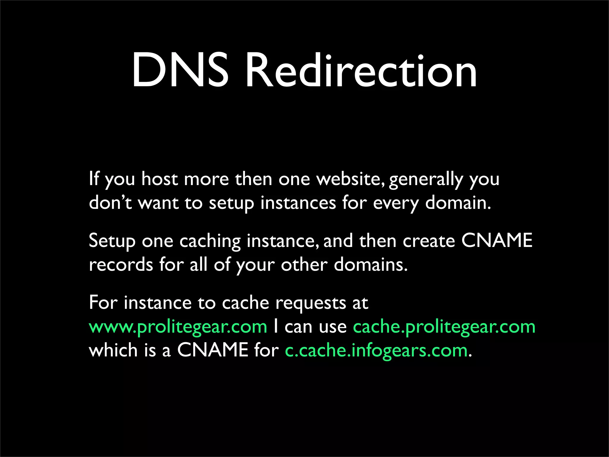DNS Redirection
If you host more then one website, generally you
don’t want to setup instances for every domain.
Setup one caching instance, and then create CNAME
records for all of your other domains.
For instance to cache requests at
www.prolitegear.com I can use cache.prolitegear.com
which is a CNAME for c.cache.infogears.com.
 