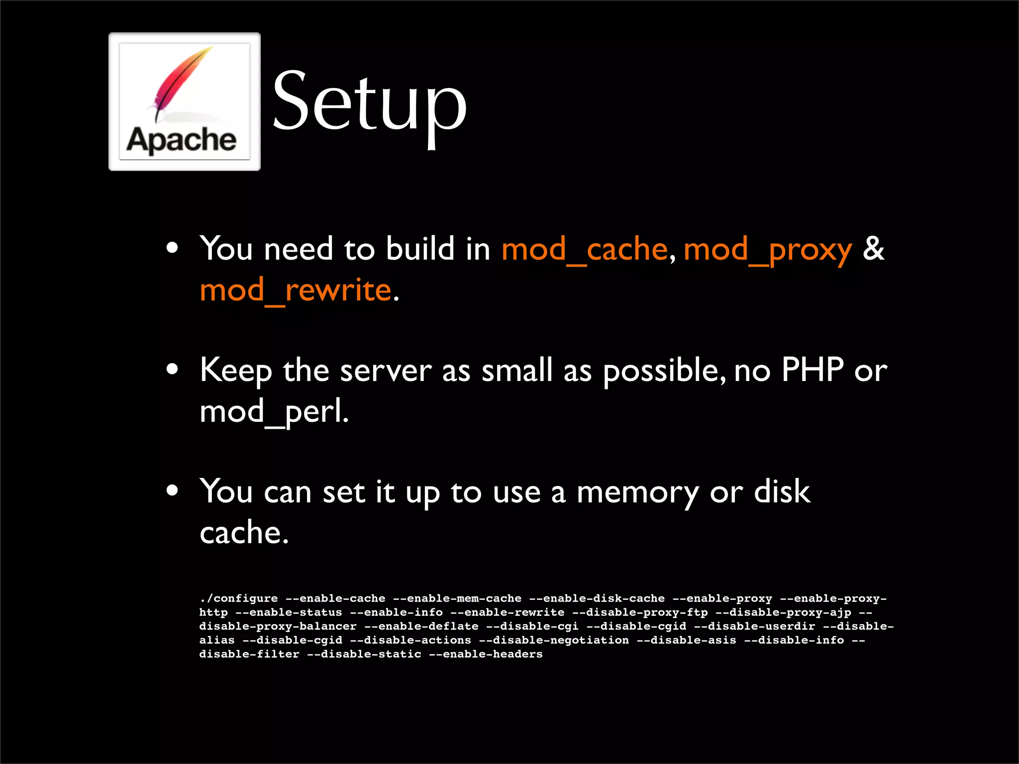 Setup
• You need to build in mod_cache, mod_proxy &
mod_rewrite.
• Keep the server as small as possible, no PHP or
mod_perl.
• You can set it up to use a memory or disk
cache.
./configure --enable-cache --enable-mem-cache --enable-disk-cache --enable-proxy --enable-proxy-
http --enable-status --enable-info --enable-rewrite --disable-proxy-ftp --disable-proxy-ajp --
disable-proxy-balancer --enable-deflate --disable-cgi --disable-cgid --disable-userdir --disable-
alias --disable-cgid --disable-actions --disable-negotiation --disable-asis --disable-info --
disable-filter --disable-static --enable-headers
 
