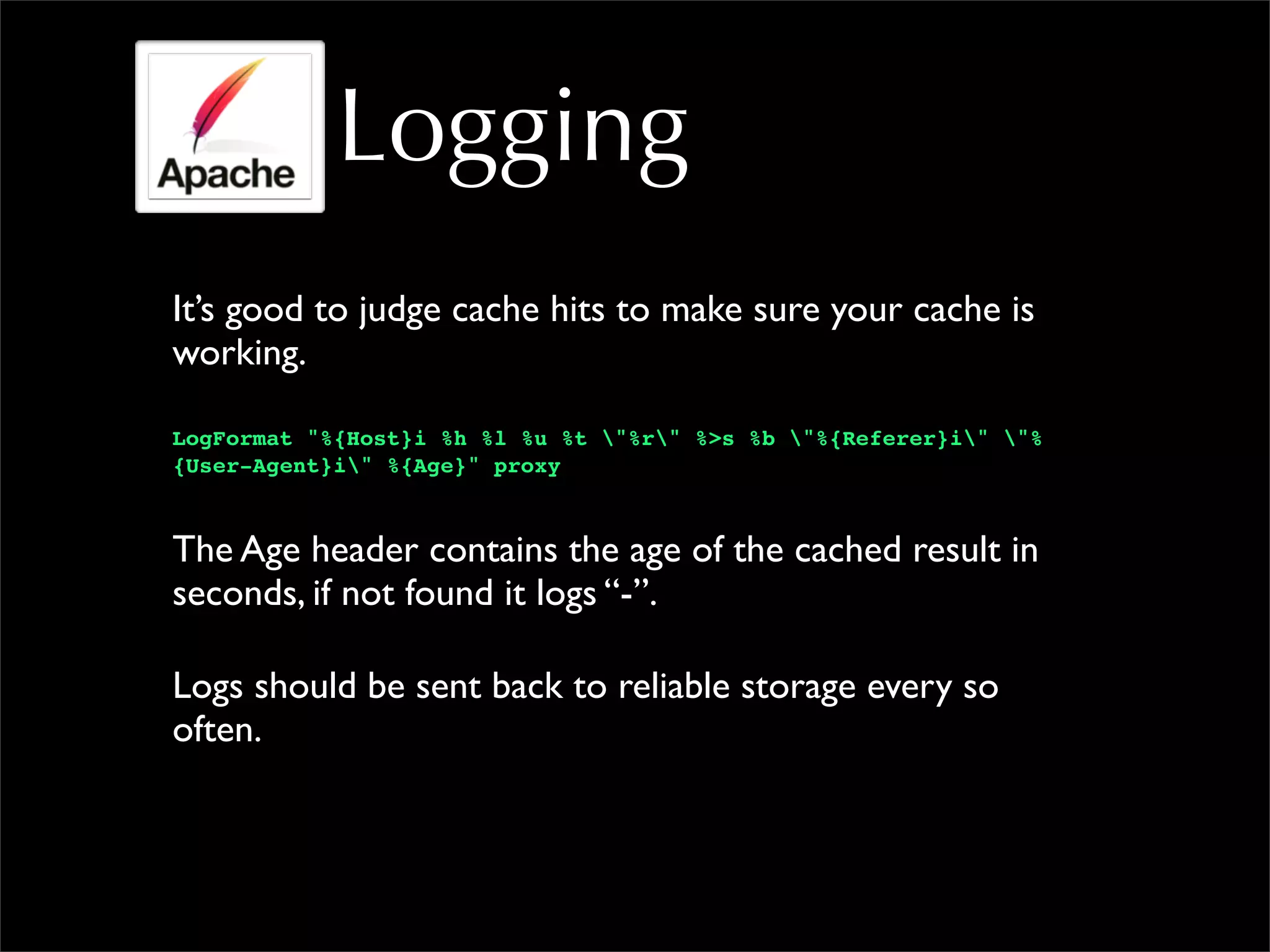 Logging
It’s good to judge cache hits to make sure your cache is
working.
LogFormat "%{Host}i %h %l %u %t "%r" %>s %b "%{Referer}i" "%
{User-Agent}i" %{Age}" proxy
The Age header contains the age of the cached result in
seconds, if not found it logs “-”.
Logs should be sent back to reliable storage every so
often.
 