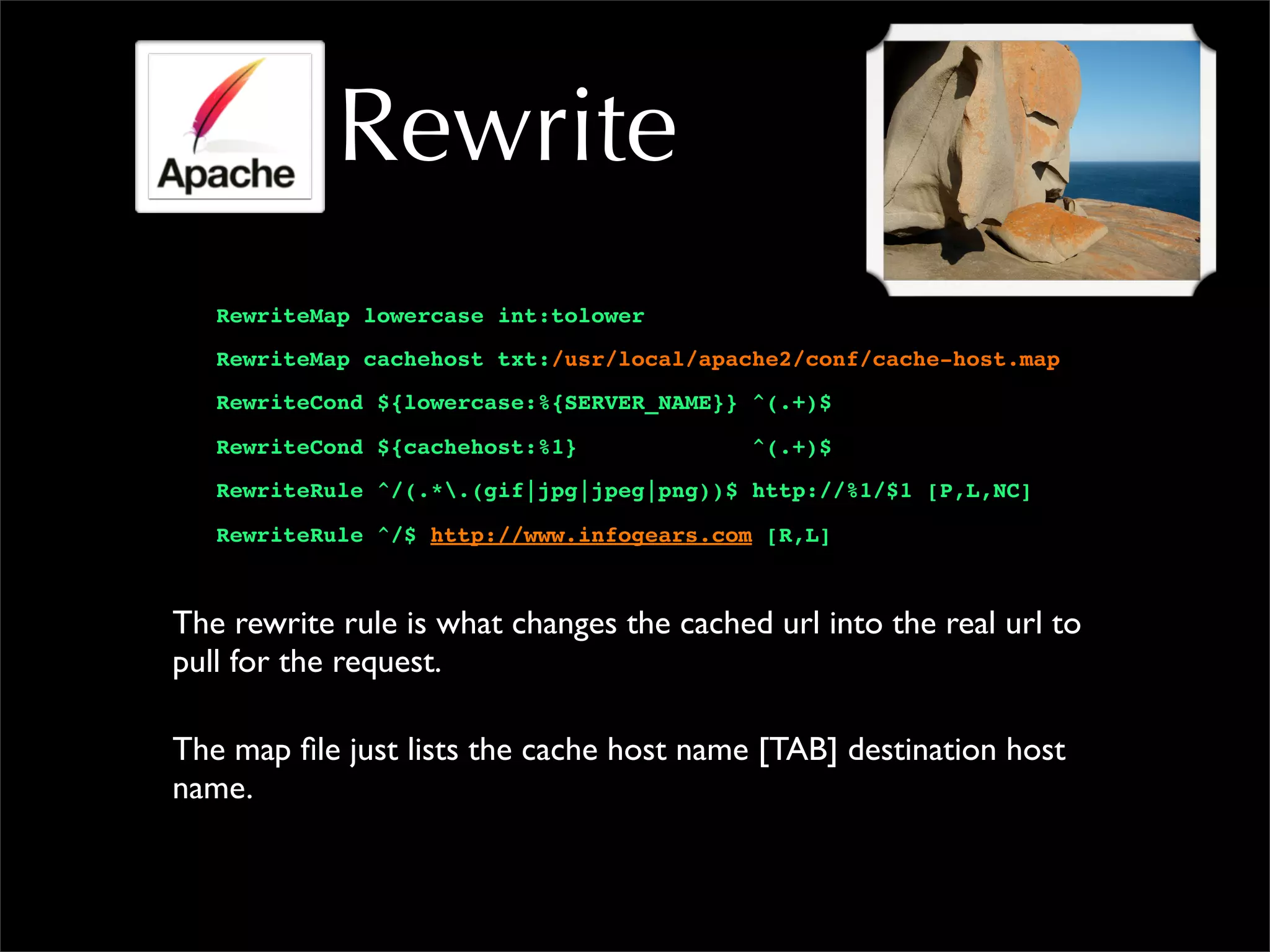 Rewrite
RewriteMap lowercase int:tolower
RewriteMap cachehost txt:/usr/local/apache2/conf/cache-host.map
RewriteCond ${lowercase:%{SERVER_NAME}} ^(.+)$
RewriteCond ${cachehost:%1} ^(.+)$
RewriteRule ^/(.*.(gif|jpg|jpeg|png))$ http://%1/$1 [P,L,NC]
RewriteRule ^/$ http://www.infogears.com [R,L]
The rewrite rule is what changes the cached url into the real url to
pull for the request.
The map file just lists the cache host name [TAB] destination host
name.
 