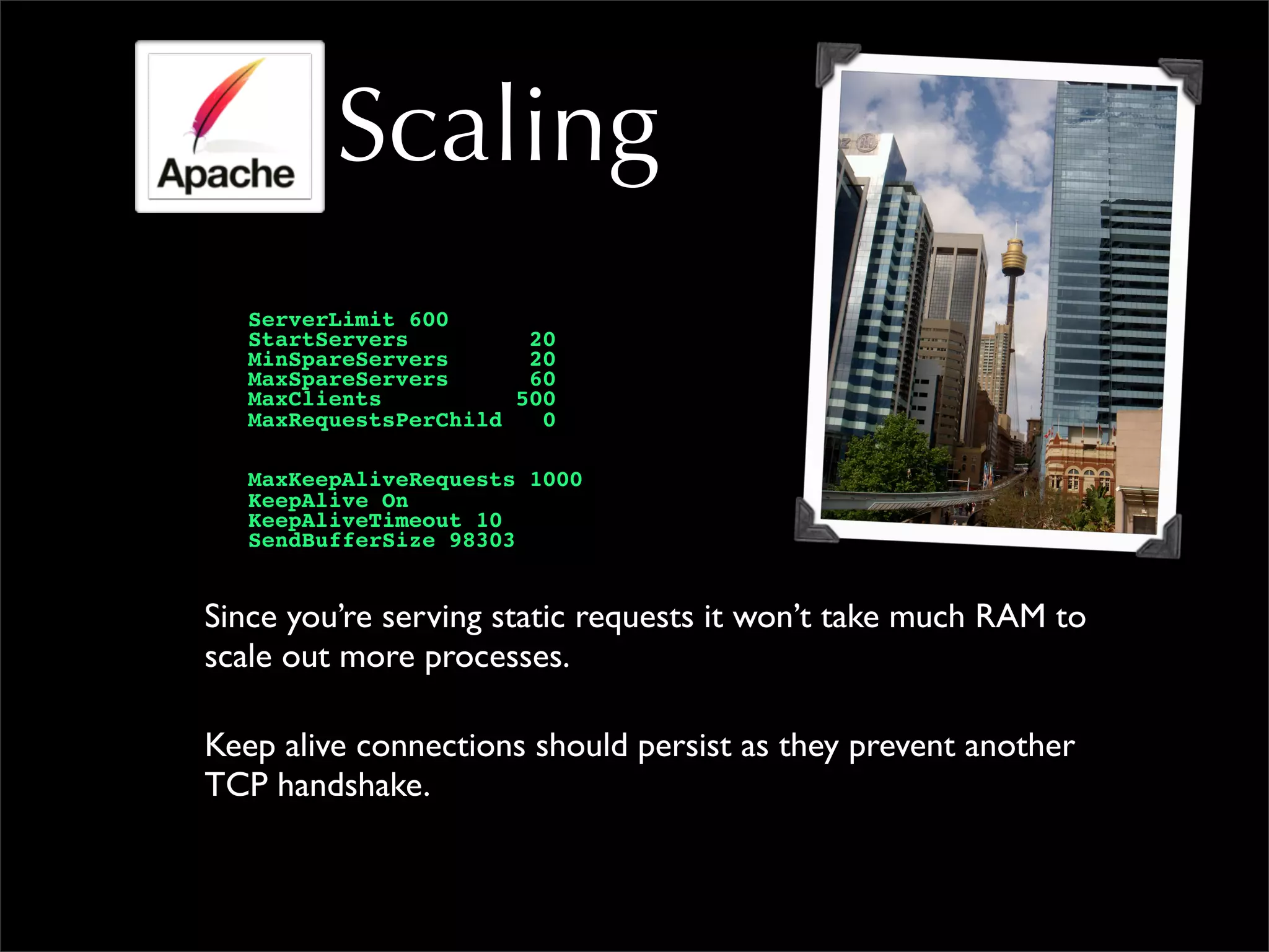 Scaling
ServerLimit 600
StartServers 20
MinSpareServers 20
MaxSpareServers 60
MaxClients 500
MaxRequestsPerChild 0
MaxKeepAliveRequests 1000
KeepAlive On
KeepAliveTimeout 10
SendBufferSize 98303
Since you’re serving static requests it won’t take much RAM to
scale out more processes.
Keep alive connections should persist as they prevent another
TCP handshake.
 