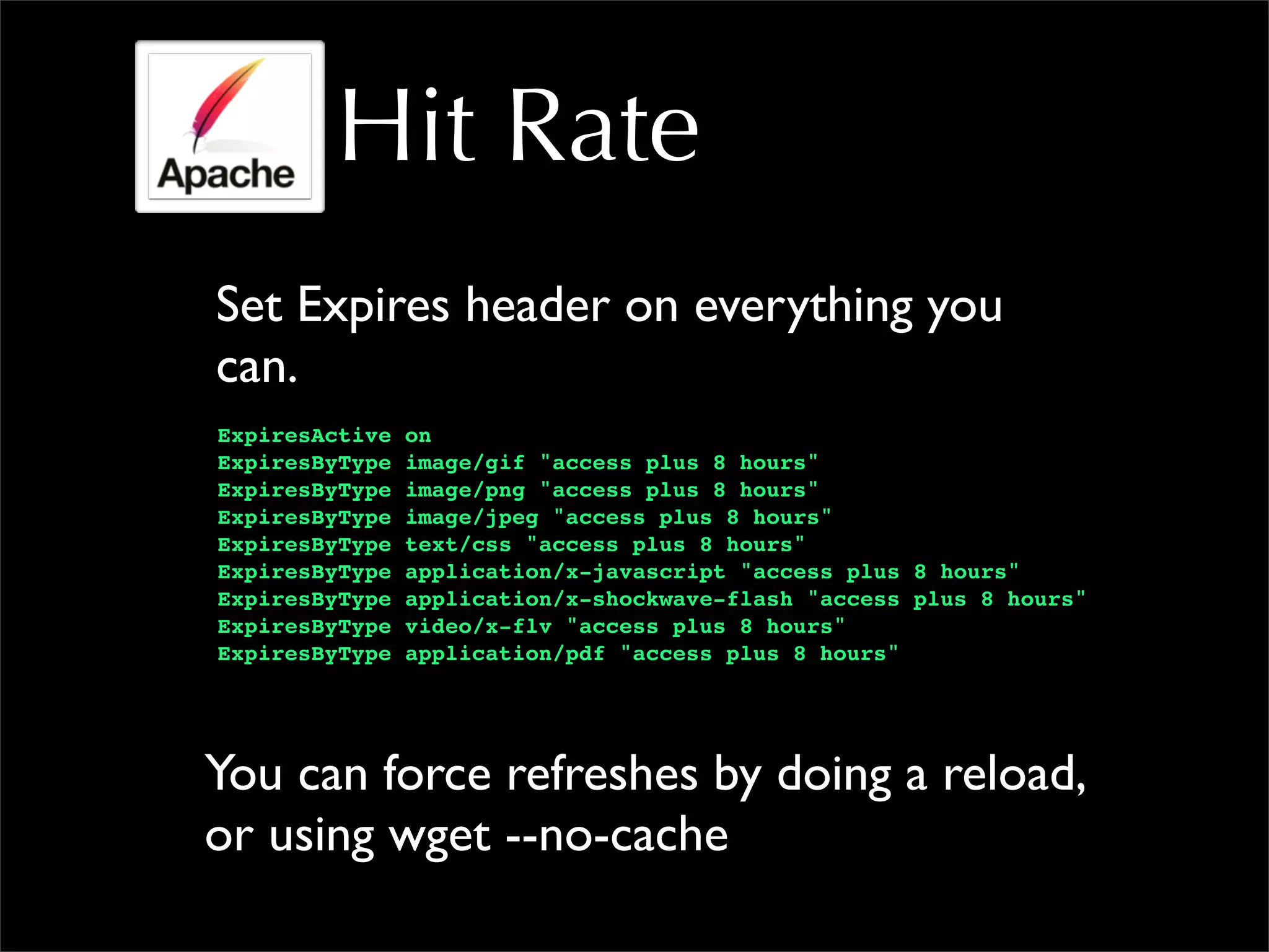 Hit Rate
Set Expires header on everything you
can.
ExpiresActive on
ExpiresByType image/gif "access plus 8 hours"
ExpiresByType image/png "access plus 8 hours"
ExpiresByType image/jpeg "access plus 8 hours"
ExpiresByType text/css "access plus 8 hours"
ExpiresByType application/x-javascript "access plus 8 hours"
ExpiresByType application/x-shockwave-flash "access plus 8 hours"
ExpiresByType video/x-flv "access plus 8 hours"
ExpiresByType application/pdf "access plus 8 hours"
You can force refreshes by doing a reload,
or using wget --no-cache
 