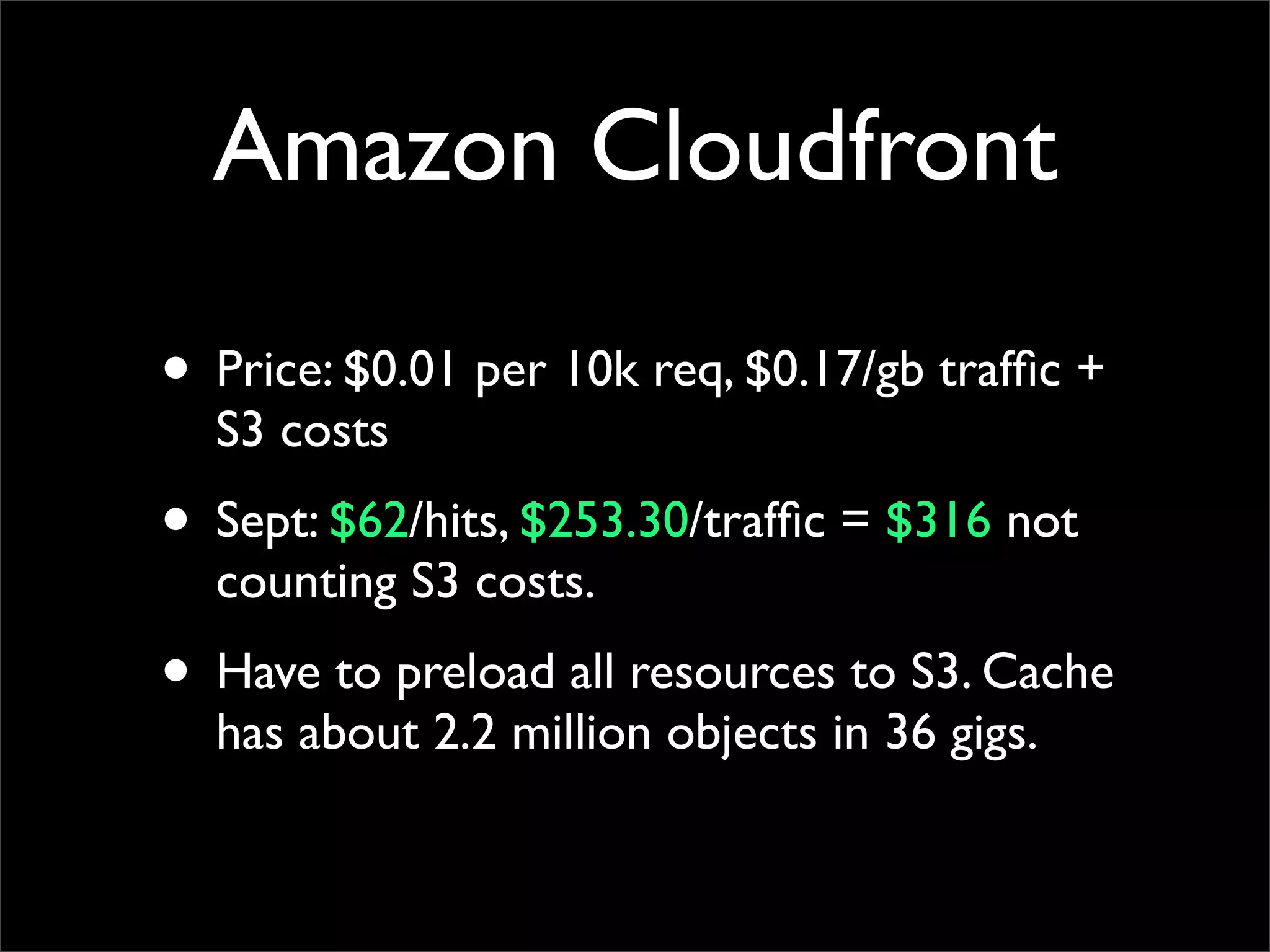 Amazon Cloudfront
• Price: $0.01 per 10k req, $0.17/gb traffic +
S3 costs
• Sept: $62/hits, $253.30/traffic = $316 not
counting S3 costs.
• Have to preload all resources to S3. Cache
has about 2.2 million objects in 36 gigs.
 
