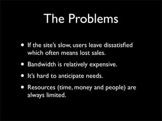 The Problems
• If the site’s slow, users leave dissatisfied
which often means lost sales.
• Bandwidth is relatively expensive.
• It’s hard to anticipate needs.
• Resources (time, money and people) are
always limited.
 