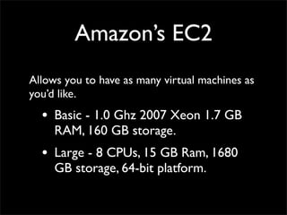 Amazon’s EC2
Allows you to have as many virtual machines as
you’d like.
• Basic - 1.0 Ghz 2007 Xeon 1.7 GB
RAM, 160 GB storage.
• Large - 8 CPUs, 15 GB Ram, 1680
GB storage, 64-bit platform.
 