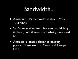 Bandwidth...
• Amazon EC2’s bandwidth is about 250 -
1000Mbps.
• You’re only billed for what you use. Making
it cheap, but different than what you’re used
to.
• Amazon is located closer to peering
points. There are East Coast and Europe
DC’s.
 