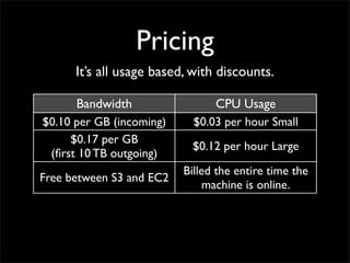 Pricing
It’s all usage based, with discounts.
Bandwidth CPU Usage
$0.10 per GB (incoming) $0.03 per hour Small
$0.17 per GB
(first 10 TB outgoing)
$0.12 per hour Large
Free between S3 and EC2
Billed the entire time the
machine is online.
 