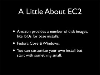 A Little About EC2
• Amazon provides a number of disk images,
like ISOs for base installs.
• Fedora Core & Windows.
• You can customize your own install but
start with something small.
 
