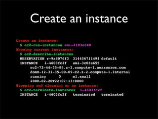 Create an instance
Create an instance:
$ ec2-run-instances ami-2103e648
Showing current instances:
$ ec2-describe-instances
RESERVATION!r-9a8076f3! 314456711494!default
INSTANCE! i-4603fc2f! ami-3c03e655
! ec2-72-44-35-86.z-2.compute-1.amazonaws.com
! domU-12-31-35-00-09-C2.z-2.compute-1.internal
! running! ! 0! ! m1.small
! 2008-02-20T22:07:13+0000
Stopping and cleaning up an instance:
$ ec2-terminate-instances i-4603fc2f
INSTANCE! i-4603fc2f! terminated! terminated
 