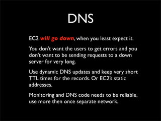 DNS
EC2 will go down, when you least expect it.
You don’t want the users to get errors and you
don’t want to be sending requests to a down
server for very long.
Use dynamic DNS updates and keep very short
TTL times for the records. Or EC2’s static
addresses.
Monitoring and DNS code needs to be reliable,
use more then once separate network.
 