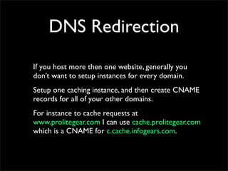 DNS Redirection
If you host more then one website, generally you
don’t want to setup instances for every domain.
Setup one caching instance, and then create CNAME
records for all of your other domains.
For instance to cache requests at
www.prolitegear.com I can use cache.prolitegear.com
which is a CNAME for c.cache.infogears.com.
 