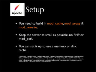 Setup
• You need to build in mod_cache, mod_proxy &
mod_rewrite.
• Keep the server as small as possible, no PHP or
mod_perl.
• You can set it up to use a memory or disk
cache.
./configure --enable-cache --enable-mem-cache --enable-disk-cache --enable-proxy --enable-proxy-
http --enable-status --enable-info --enable-rewrite --disable-proxy-ftp --disable-proxy-ajp --
disable-proxy-balancer --enable-deflate --disable-cgi --disable-cgid --disable-userdir --disable-
alias --disable-cgid --disable-actions --disable-negotiation --disable-asis --disable-info --
disable-filter --disable-static --enable-headers
 