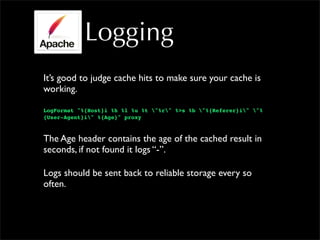 Logging
It’s good to judge cache hits to make sure your cache is
working.
LogFormat "%{Host}i %h %l %u %t "%r" %>s %b "%{Referer}i" "%
{User-Agent}i" %{Age}" proxy
The Age header contains the age of the cached result in
seconds, if not found it logs “-”.
Logs should be sent back to reliable storage every so
often.
 