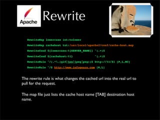 Rewrite
RewriteMap lowercase int:tolower
RewriteMap cachehost txt:/usr/local/apache2/conf/cache-host.map
RewriteCond ${lowercase:%{SERVER_NAME}} ^(.+)$
RewriteCond ${cachehost:%1} ^(.+)$
RewriteRule ^/(.*.(gif|jpg|jpeg|png))$ http://%1/$1 [P,L,NC]
RewriteRule ^/$ http://www.infogears.com [R,L]
The rewrite rule is what changes the cached url into the real url to
pull for the request.
The map file just lists the cache host name [TAB] destination host
name.
 
