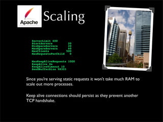 Scaling
ServerLimit 600
StartServers 20
MinSpareServers 20
MaxSpareServers 60
MaxClients 500
MaxRequestsPerChild 0
MaxKeepAliveRequests 1000
KeepAlive On
KeepAliveTimeout 10
SendBufferSize 98303
Since you’re serving static requests it won’t take much RAM to
scale out more processes.
Keep alive connections should persist as they prevent another
TCP handshake.
 