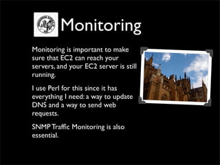 Monitoring
Monitoring is important to make
sure that EC2 can reach your
servers, and your EC2 server is still
running.
I use Perl for this since it has
everything I need: a way to update
DNS and a way to send web
requests.
SNMP Traffic Monitoring is also
essential.
 