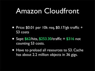 Amazon Cloudfront
• Price: $0.01 per 10k req, $0.17/gb traffic +
S3 costs
• Sept: $62/hits, $253.30/traffic = $316 not
counting S3 costs.
• Have to preload all resources to S3. Cache
has about 2.2 million objects in 36 gigs.
 