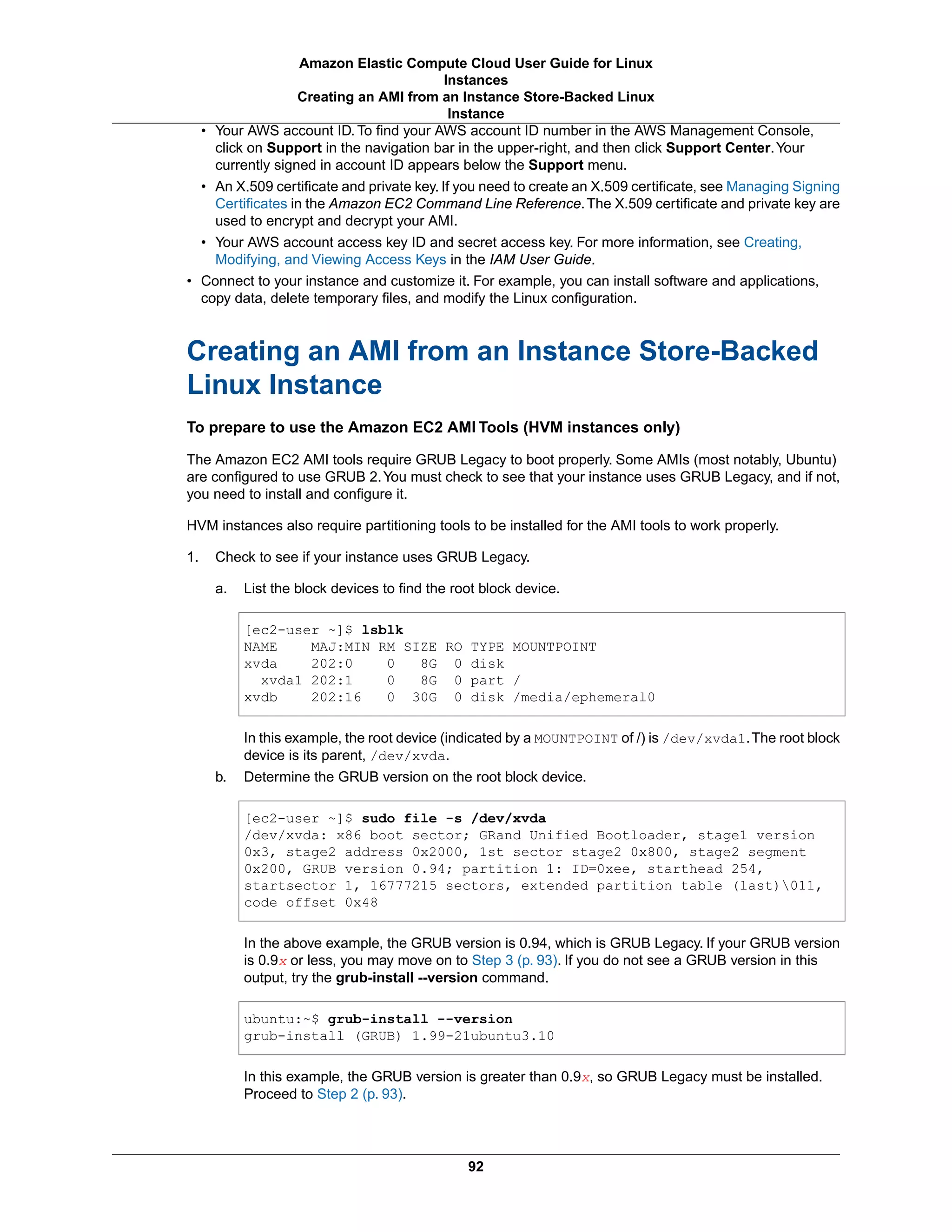 • Your AWS account ID. To find your AWS account ID number in the AWS Management Console,
click on Support in the navigation bar in the upper-right, and then click Support Center.Your
currently signed in account ID appears below the Support menu.
• An X.509 certificate and private key. If you need to create an X.509 certificate, see Managing Signing
Certificates in the Amazon EC2 Command Line Reference.The X.509 certificate and private key are
used to encrypt and decrypt your AMI.
• Your AWS account access key ID and secret access key. For more information, see Creating,
Modifying, and Viewing Access Keys in the IAM User Guide.
• Connect to your instance and customize it. For example, you can install software and applications,
copy data, delete temporary files, and modify the Linux configuration.
Creating an AMI from an Instance Store-Backed
Linux Instance
To prepare to use the Amazon EC2 AMI Tools (HVM instances only)
The Amazon EC2 AMI tools require GRUB Legacy to boot properly. Some AMIs (most notably, Ubuntu)
are configured to use GRUB 2.You must check to see that your instance uses GRUB Legacy, and if not,
you need to install and configure it.
HVM instances also require partitioning tools to be installed for the AMI tools to work properly.
1. Check to see if your instance uses GRUB Legacy.
a. List the block devices to find the root block device.
[ec2-user ~]$ lsblk
NAME MAJ:MIN RM SIZE RO TYPE MOUNTPOINT
xvda 202:0 0 8G 0 disk
  xvda1 202:1 0 8G 0 part /
xvdb 202:16 0 30G 0 disk /media/ephemeral0
In this example, the root device (indicated by a MOUNTPOINT of /) is /dev/xvda1.The root block
device is its parent, /dev/xvda.
b. Determine the GRUB version on the root block device.
[ec2-user ~]$ sudo file -s /dev/xvda
/dev/xvda: x86 boot sector; GRand Unified Bootloader, stage1 version
0x3, stage2 address 0x2000, 1st sector stage2 0x800, stage2 segment
0x200, GRUB version 0.94; partition 1: ID=0xee, starthead 254,
startsector 1, 16777215 sectors, extended partition table (last)011,
code offset 0x48
In the above example, the GRUB version is 0.94, which is GRUB Legacy. If your GRUB version
is 0.9x or less, you may move on to Step 3 (p. 93). If you do not see a GRUB version in this
output, try the grub-install --version command.
ubuntu:~$ grub-install --version
grub-install (GRUB) 1.99-21ubuntu3.10
In this example, the GRUB version is greater than 0.9x, so GRUB Legacy must be installed.
Proceed to Step 2 (p. 93).
92
Amazon Elastic Compute Cloud User Guide for Linux
Instances
Creating an AMI from an Instance Store-Backed Linux
Instance
 