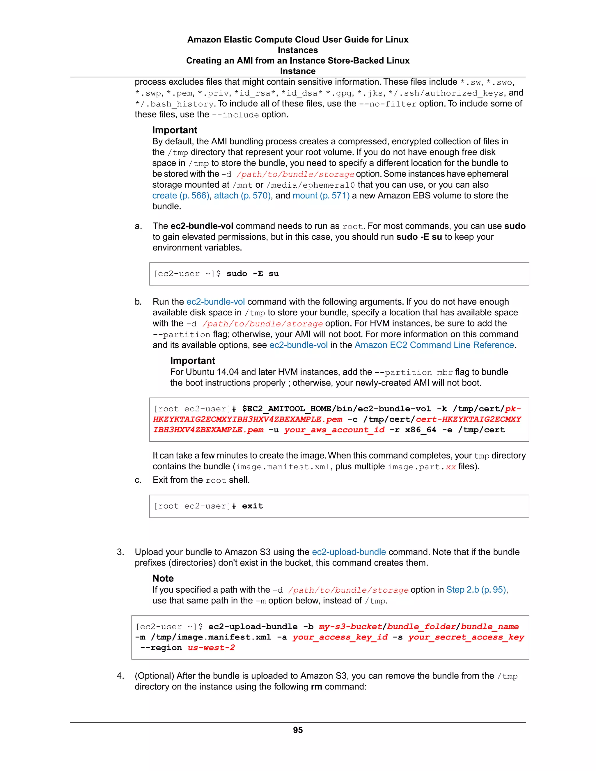process excludes files that might contain sensitive information. These files include *.sw, *.swo,
*.swp, *.pem, *.priv, *id_rsa*, *id_dsa* *.gpg, *.jks, */.ssh/authorized_keys, and
*/.bash_history. To include all of these files, use the --no-filter option. To include some of
these files, use the --include option.
Important
By default, the AMI bundling process creates a compressed, encrypted collection of files in
the /tmp directory that represent your root volume. If you do not have enough free disk
space in /tmp to store the bundle, you need to specify a different location for the bundle to
be stored with the -d /path/to/bundle/storage option.Some instances have ephemeral
storage mounted at /mnt or /media/ephemeral0 that you can use, or you can also
create (p. 566), attach (p. 570), and mount (p. 571) a new Amazon EBS volume to store the
bundle.
a. The ec2-bundle-vol command needs to run as root. For most commands, you can use sudo
to gain elevated permissions, but in this case, you should run sudo -E su to keep your
environment variables.
[ec2-user ~]$ sudo -E su
b. Run the ec2-bundle-vol command with the following arguments. If you do not have enough
available disk space in /tmp to store your bundle, specify a location that has available space
with the -d /path/to/bundle/storage option. For HVM instances, be sure to add the
--partition flag; otherwise, your AMI will not boot. For more information on this command
and its available options, see ec2-bundle-vol in the Amazon EC2 Command Line Reference.
Important
For Ubuntu 14.04 and later HVM instances, add the --partition mbr flag to bundle
the boot instructions properly ; otherwise, your newly-created AMI will not boot.
[root ec2-user]# $EC2_AMITOOL_HOME/bin/ec2-bundle-vol -k /tmp/cert/pk-
HKZYKTAIG2ECMXYIBH3HXV4ZBEXAMPLE.pem -c /tmp/cert/cert-HKZYKTAIG2ECMXY
IBH3HXV4ZBEXAMPLE.pem -u your_aws_account_id -r x86_64 -e /tmp/cert
It can take a few minutes to create the image.When this command completes, your tmp directory
contains the bundle (image.manifest.xml, plus multiple image.part.xx files).
c. Exit from the root shell.
[root ec2-user]# exit
3. Upload your bundle to Amazon S3 using the ec2-upload-bundle command. Note that if the bundle
prefixes (directories) don't exist in the bucket, this command creates them.
Note
If you specified a path with the -d /path/to/bundle/storage option in Step 2.b (p. 95),
use that same path in the -m option below, instead of /tmp.
[ec2-user ~]$ ec2-upload-bundle -b my-s3-bucket/bundle_folder/bundle_name
-m /tmp/image.manifest.xml -a your_access_key_id -s your_secret_access_key
--region us-west-2
4. (Optional) After the bundle is uploaded to Amazon S3, you can remove the bundle from the /tmp
directory on the instance using the following rm command:
95
Amazon Elastic Compute Cloud User Guide for Linux
Instances
Creating an AMI from an Instance Store-Backed Linux
Instance
 
