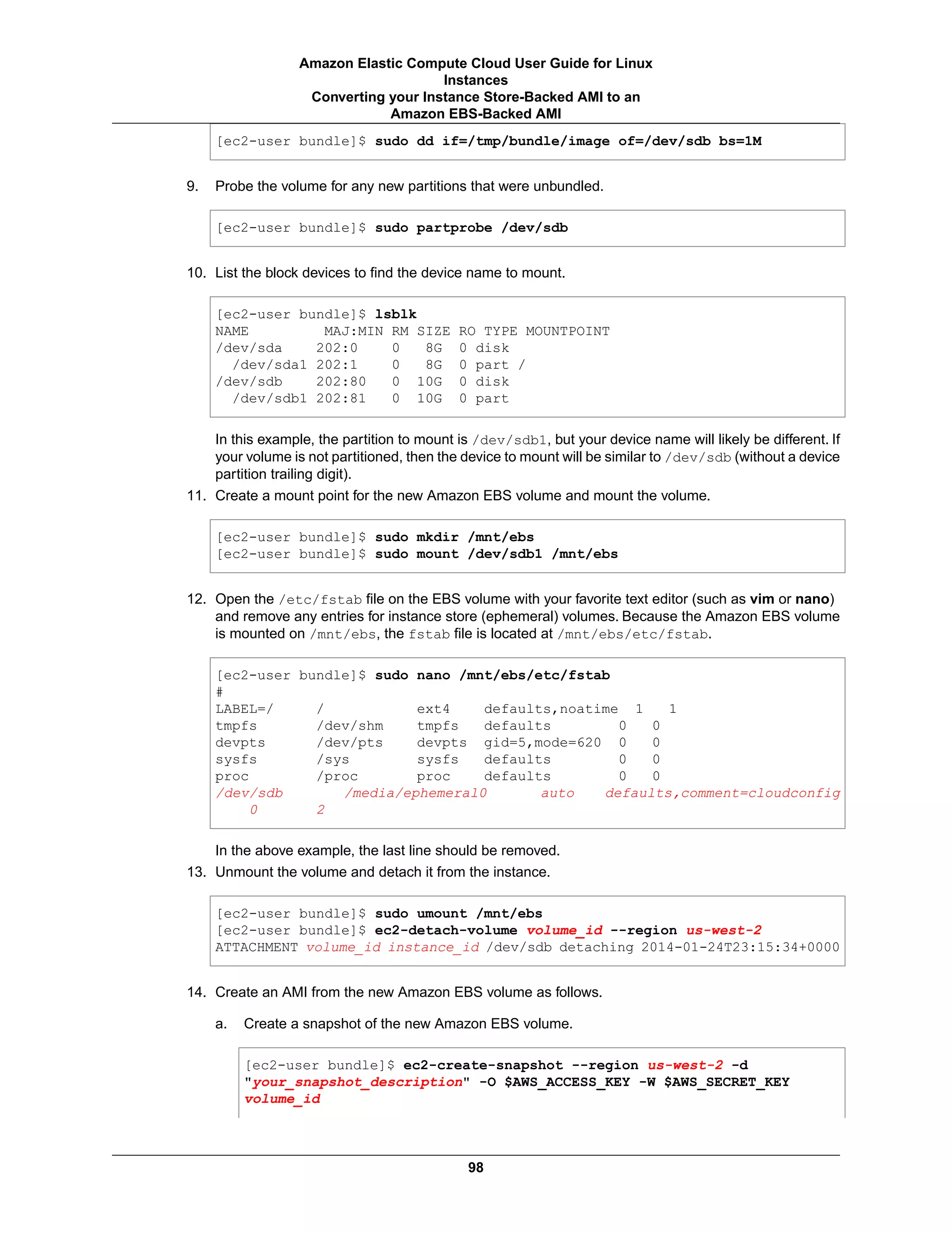 [ec2-user bundle]$ sudo dd if=/tmp/bundle/image of=/dev/sdb bs=1M
9. Probe the volume for any new partitions that were unbundled.
[ec2-user bundle]$ sudo partprobe /dev/sdb
10. List the block devices to find the device name to mount.
[ec2-user bundle]$ lsblk
NAME MAJ:MIN RM SIZE RO TYPE MOUNTPOINT
/dev/sda 202:0 0 8G 0 disk
  /dev/sda1 202:1 0 8G 0 part /
/dev/sdb 202:80 0 10G 0 disk
  /dev/sdb1 202:81 0 10G 0 part
In this example, the partition to mount is /dev/sdb1, but your device name will likely be different. If
your volume is not partitioned, then the device to mount will be similar to /dev/sdb (without a device
partition trailing digit).
11. Create a mount point for the new Amazon EBS volume and mount the volume.
[ec2-user bundle]$ sudo mkdir /mnt/ebs
[ec2-user bundle]$ sudo mount /dev/sdb1 /mnt/ebs
12. Open the /etc/fstab file on the EBS volume with your favorite text editor (such as vim or nano)
and remove any entries for instance store (ephemeral) volumes. Because the Amazon EBS volume
is mounted on /mnt/ebs, the fstab file is located at /mnt/ebs/etc/fstab.
[ec2-user bundle]$ sudo nano /mnt/ebs/etc/fstab
#
LABEL=/ / ext4 defaults,noatime 1 1
tmpfs /dev/shm tmpfs defaults 0 0
devpts /dev/pts devpts gid=5,mode=620 0 0
sysfs /sys sysfs defaults 0 0
proc /proc proc defaults 0 0
/dev/sdb /media/ephemeral0 auto defaults,comment=cloudconfig
0 2
In the above example, the last line should be removed.
13. Unmount the volume and detach it from the instance.
[ec2-user bundle]$ sudo umount /mnt/ebs
[ec2-user bundle]$ ec2-detach-volume volume_id --region us-west-2
ATTACHMENT volume_id instance_id /dev/sdb detaching 2014-01-24T23:15:34+0000
14. Create an AMI from the new Amazon EBS volume as follows.
a. Create a snapshot of the new Amazon EBS volume.
[ec2-user bundle]$ ec2-create-snapshot --region us-west-2 -d
"your_snapshot_description" -O $AWS_ACCESS_KEY -W $AWS_SECRET_KEY
volume_id
98
Amazon Elastic Compute Cloud User Guide for Linux
Instances
Converting your Instance Store-Backed AMI to an
Amazon EBS-Backed AMI
 