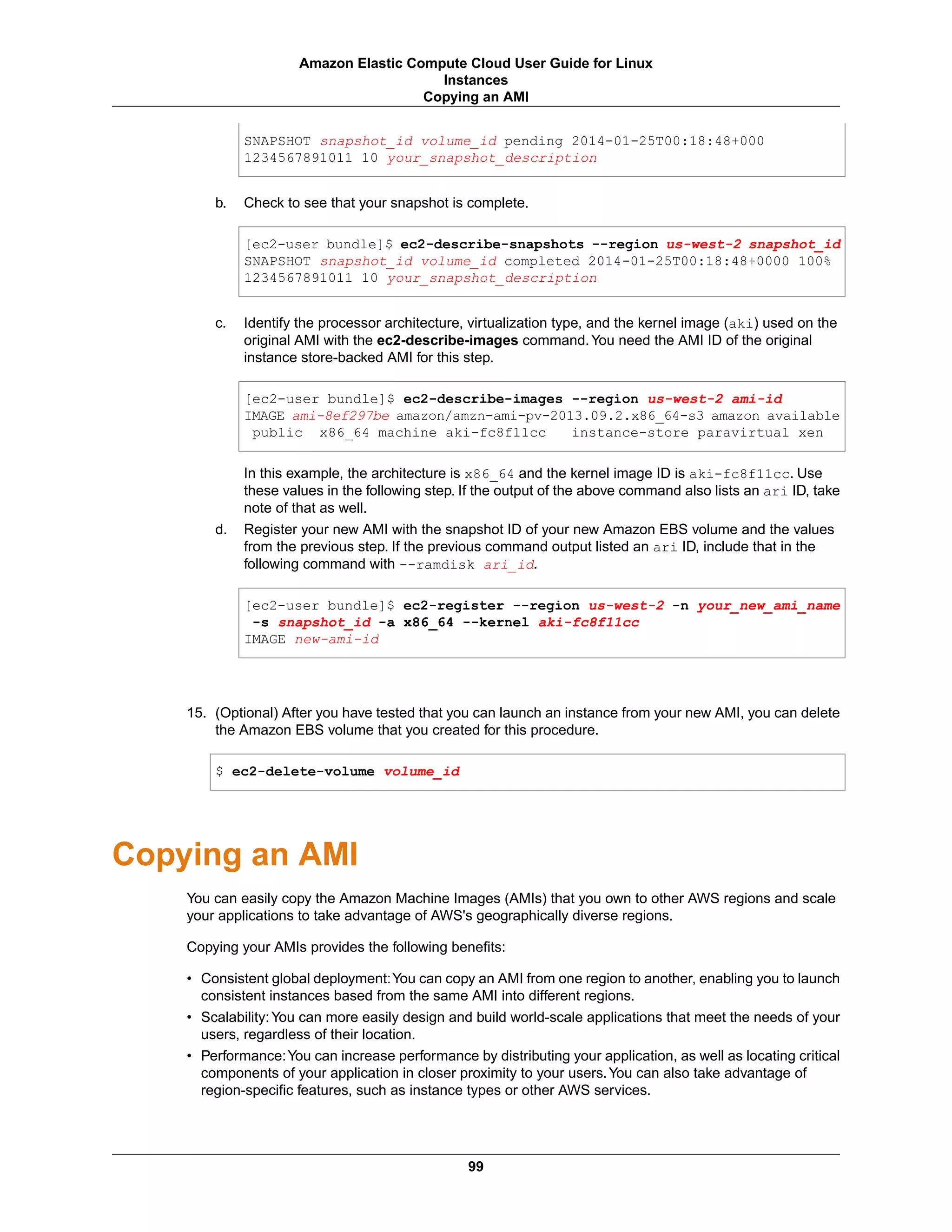 SNAPSHOT snapshot_id volume_id pending 2014-01-25T00:18:48+000
1234567891011 10 your_snapshot_description
b. Check to see that your snapshot is complete.
[ec2-user bundle]$ ec2-describe-snapshots --region us-west-2 snapshot_id
SNAPSHOT snapshot_id volume_id completed 2014-01-25T00:18:48+0000 100%
1234567891011 10 your_snapshot_description
c. Identify the processor architecture, virtualization type, and the kernel image (aki) used on the
original AMI with the ec2-describe-images command.You need the AMI ID of the original
instance store-backed AMI for this step.
[ec2-user bundle]$ ec2-describe-images --region us-west-2 ami-id
IMAGE ami-8ef297be amazon/amzn-ami-pv-2013.09.2.x86_64-s3 amazon available
public x86_64 machine aki-fc8f11cc instance-store paravirtual xen
In this example, the architecture is x86_64 and the kernel image ID is aki-fc8f11cc. Use
these values in the following step. If the output of the above command also lists an ari ID, take
note of that as well.
d. Register your new AMI with the snapshot ID of your new Amazon EBS volume and the values
from the previous step. If the previous command output listed an ari ID, include that in the
following command with --ramdisk ari_id.
[ec2-user bundle]$ ec2-register --region us-west-2 -n your_new_ami_name
-s snapshot_id -a x86_64 --kernel aki-fc8f11cc
IMAGE new-ami-id
15. (Optional) After you have tested that you can launch an instance from your new AMI, you can delete
the Amazon EBS volume that you created for this procedure.
$ ec2-delete-volume volume_id
Copying an AMI
You can easily copy the Amazon Machine Images (AMIs) that you own to other AWS regions and scale
your applications to take advantage of AWS's geographically diverse regions.
Copying your AMIs provides the following benefits:
• Consistent global deployment:You can copy an AMI from one region to another, enabling you to launch
consistent instances based from the same AMI into different regions.
• Scalability:You can more easily design and build world-scale applications that meet the needs of your
users, regardless of their location.
• Performance:You can increase performance by distributing your application, as well as locating critical
components of your application in closer proximity to your users.You can also take advantage of
region-specific features, such as instance types or other AWS services.
99
Amazon Elastic Compute Cloud User Guide for Linux
Instances
Copying an AMI
 