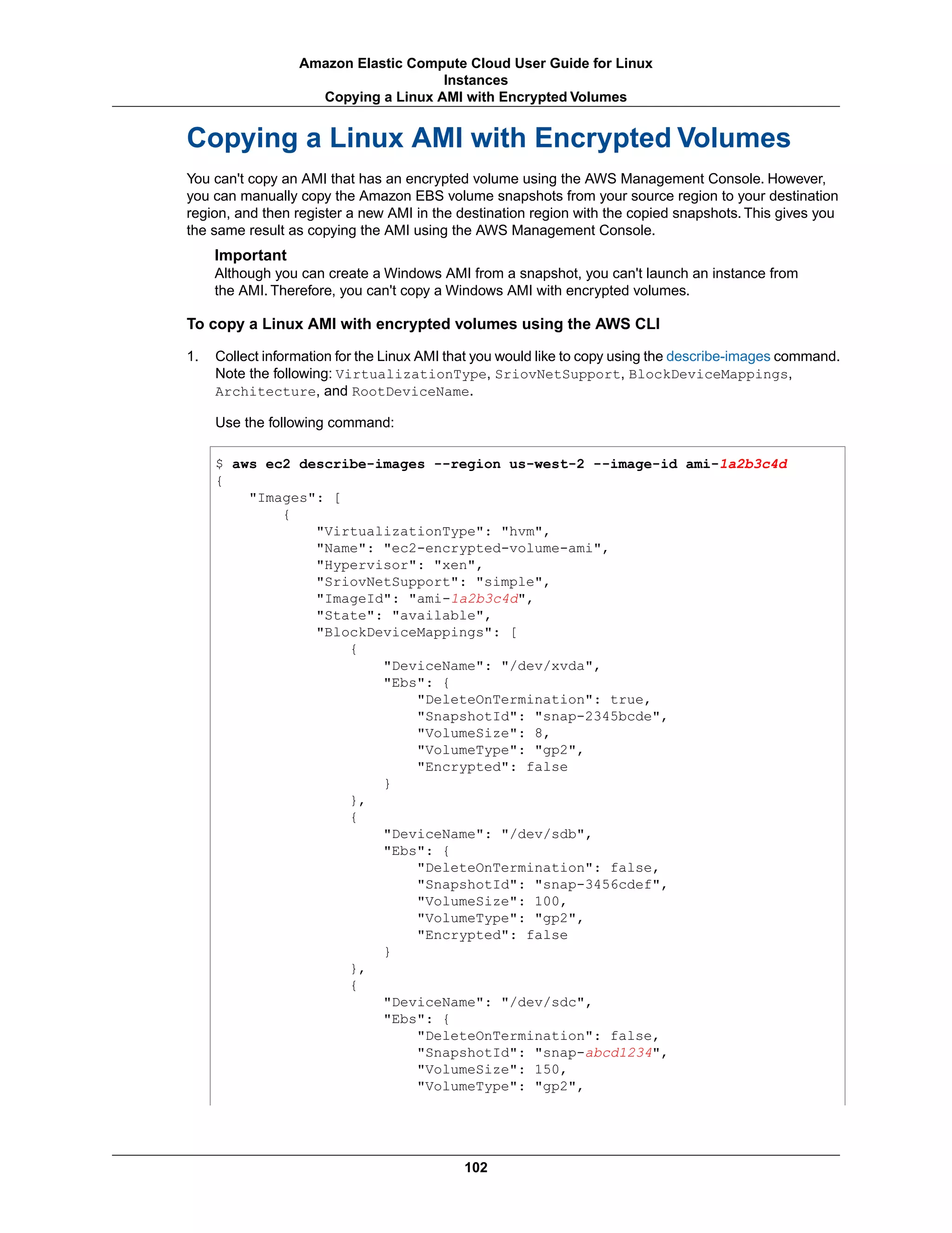 Copying a Linux AMI with Encrypted Volumes
You can't copy an AMI that has an encrypted volume using the AWS Management Console. However,
you can manually copy the Amazon EBS volume snapshots from your source region to your destination
region, and then register a new AMI in the destination region with the copied snapshots. This gives you
the same result as copying the AMI using the AWS Management Console.
Important
Although you can create a Windows AMI from a snapshot, you can't launch an instance from
the AMI. Therefore, you can't copy a Windows AMI with encrypted volumes.
To copy a Linux AMI with encrypted volumes using the AWS CLI
1. Collect information for the Linux AMI that you would like to copy using the describe-images command.
Note the following: VirtualizationType, SriovNetSupport, BlockDeviceMappings,
Architecture, and RootDeviceName.
Use the following command:
$ aws ec2 describe-images --region us-west-2 --image-id ami-1a2b3c4d
{
"Images": [
{
"VirtualizationType": "hvm",
"Name": "ec2-encrypted-volume-ami",
"Hypervisor": "xen",
"SriovNetSupport": "simple",
"ImageId": "ami-1a2b3c4d",
"State": "available",
"BlockDeviceMappings": [
{
"DeviceName": "/dev/xvda",
"Ebs": {
"DeleteOnTermination": true,
"SnapshotId": "snap-2345bcde",
"VolumeSize": 8,
"VolumeType": "gp2",
"Encrypted": false
}
},
{
"DeviceName": "/dev/sdb",
"Ebs": {
"DeleteOnTermination": false,
"SnapshotId": "snap-3456cdef",
"VolumeSize": 100,
"VolumeType": "gp2",
"Encrypted": false
}
},
{
"DeviceName": "/dev/sdc",
"Ebs": {
"DeleteOnTermination": false,
"SnapshotId": "snap-abcd1234",
"VolumeSize": 150,
"VolumeType": "gp2",
102
Amazon Elastic Compute Cloud User Guide for Linux
Instances
Copying a Linux AMI with Encrypted Volumes
 