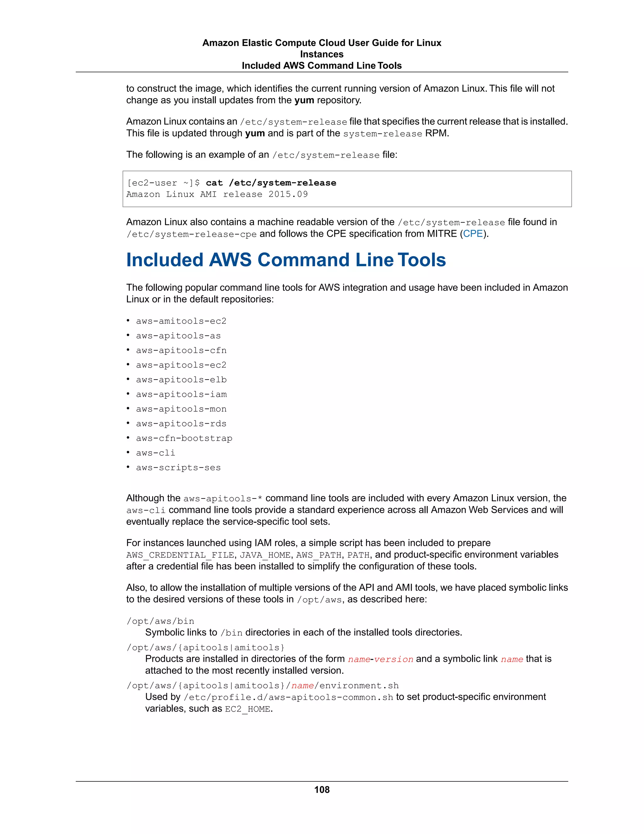 to construct the image, which identifies the current running version of Amazon Linux. This file will not
change as you install updates from the yum repository.
Amazon Linux contains an /etc/system-release file that specifies the current release that is installed.
This file is updated through yum and is part of the system-release RPM.
The following is an example of an /etc/system-release file:
[ec2-user ~]$ cat /etc/system-release
Amazon Linux AMI release 2015.09
Amazon Linux also contains a machine readable version of the /etc/system-release file found in
/etc/system-release-cpe and follows the CPE specification from MITRE (CPE).
Included AWS Command Line Tools
The following popular command line tools for AWS integration and usage have been included in Amazon
Linux or in the default repositories:
• aws-amitools-ec2
• aws-apitools-as
• aws-apitools-cfn
• aws-apitools-ec2
• aws-apitools-elb
• aws-apitools-iam
• aws-apitools-mon
• aws-apitools-rds
• aws-cfn-bootstrap
• aws-cli
• aws-scripts-ses
Although the aws-apitools-* command line tools are included with every Amazon Linux version, the
aws-cli command line tools provide a standard experience across all Amazon Web Services and will
eventually replace the service-specific tool sets.
For instances launched using IAM roles, a simple script has been included to prepare
AWS_CREDENTIAL_FILE, JAVA_HOME, AWS_PATH, PATH, and product-specific environment variables
after a credential file has been installed to simplify the configuration of these tools.
Also, to allow the installation of multiple versions of the API and AMI tools, we have placed symbolic links
to the desired versions of these tools in /opt/aws, as described here:
/opt/aws/bin
Symbolic links to /bin directories in each of the installed tools directories.
/opt/aws/{apitools|amitools}
Products are installed in directories of the form name-version and a symbolic link name that is
attached to the most recently installed version.
/opt/aws/{apitools|amitools}/name/environment.sh
Used by /etc/profile.d/aws-apitools-common.sh to set product-specific environment
variables, such as EC2_HOME.
108
Amazon Elastic Compute Cloud User Guide for Linux
Instances
Included AWS Command Line Tools
 