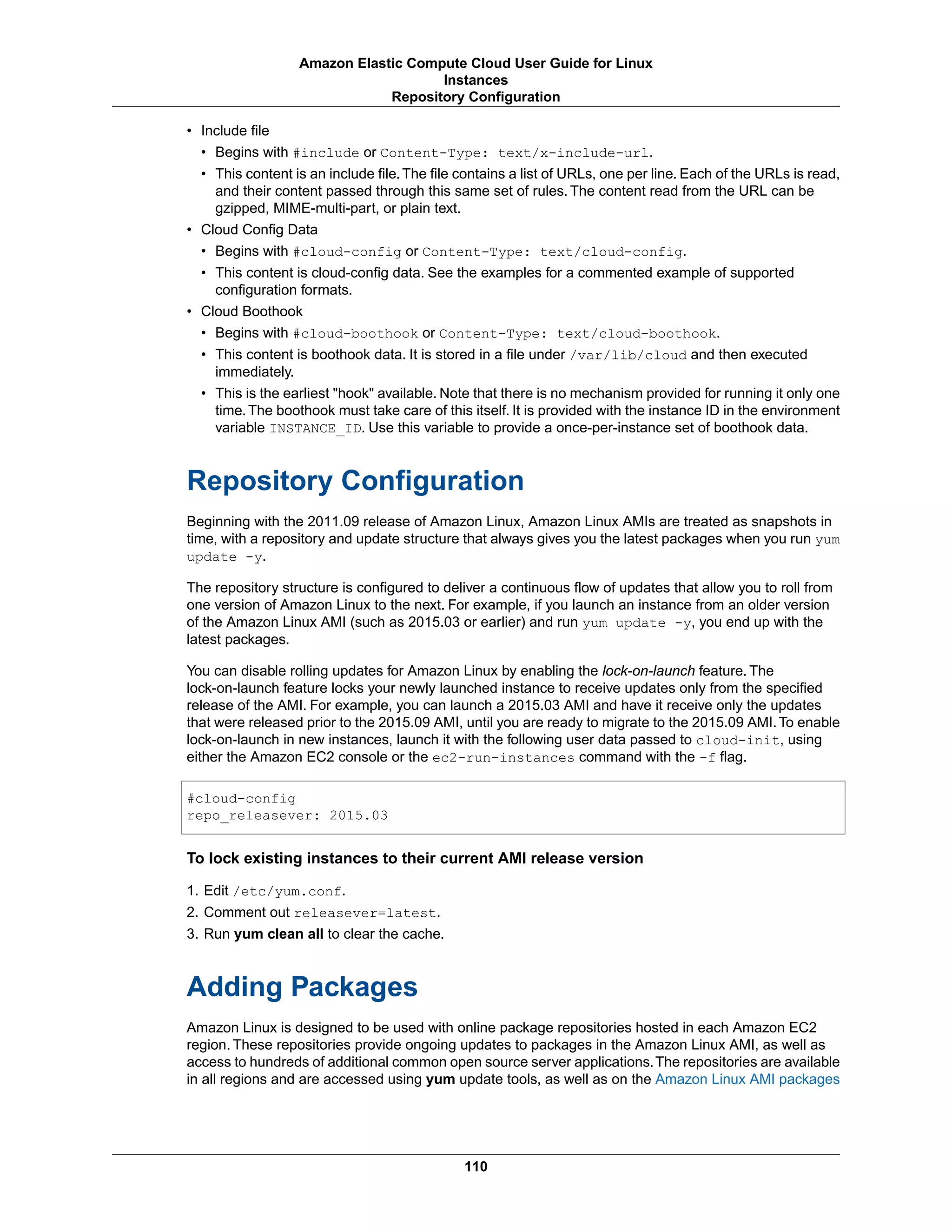 • Include file
• Begins with #include or Content-Type: text/x-include-url.
• This content is an include file.The file contains a list of URLs, one per line. Each of the URLs is read,
and their content passed through this same set of rules. The content read from the URL can be
gzipped, MIME-multi-part, or plain text.
• Cloud Config Data
• Begins with #cloud-config or Content-Type: text/cloud-config.
• This content is cloud-config data. See the examples for a commented example of supported
configuration formats.
• Cloud Boothook
• Begins with #cloud-boothook or Content-Type: text/cloud-boothook.
• This content is boothook data. It is stored in a file under /var/lib/cloud and then executed
immediately.
• This is the earliest "hook" available. Note that there is no mechanism provided for running it only one
time.The boothook must take care of this itself. It is provided with the instance ID in the environment
variable INSTANCE_ID. Use this variable to provide a once-per-instance set of boothook data.
Repository Configuration
Beginning with the 2011.09 release of Amazon Linux, Amazon Linux AMIs are treated as snapshots in
time, with a repository and update structure that always gives you the latest packages when you run yum
update -y.
The repository structure is configured to deliver a continuous flow of updates that allow you to roll from
one version of Amazon Linux to the next. For example, if you launch an instance from an older version
of the Amazon Linux AMI (such as 2015.03 or earlier) and run yum update -y, you end up with the
latest packages.
You can disable rolling updates for Amazon Linux by enabling the lock-on-launch feature. The
lock-on-launch feature locks your newly launched instance to receive updates only from the specified
release of the AMI. For example, you can launch a 2015.03 AMI and have it receive only the updates
that were released prior to the 2015.09 AMI, until you are ready to migrate to the 2015.09 AMI.To enable
lock-on-launch in new instances, launch it with the following user data passed to cloud-init, using
either the Amazon EC2 console or the ec2-run-instances command with the -f flag.
#cloud-config
repo_releasever: 2015.03
To lock existing instances to their current AMI release version
1. Edit /etc/yum.conf.
2. Comment out releasever=latest.
3. Run yum clean all to clear the cache.
Adding Packages
Amazon Linux is designed to be used with online package repositories hosted in each Amazon EC2
region. These repositories provide ongoing updates to packages in the Amazon Linux AMI, as well as
access to hundreds of additional common open source server applications.The repositories are available
in all regions and are accessed using yum update tools, as well as on the Amazon Linux AMI packages
110
Amazon Elastic Compute Cloud User Guide for Linux
Instances
Repository Configuration
 