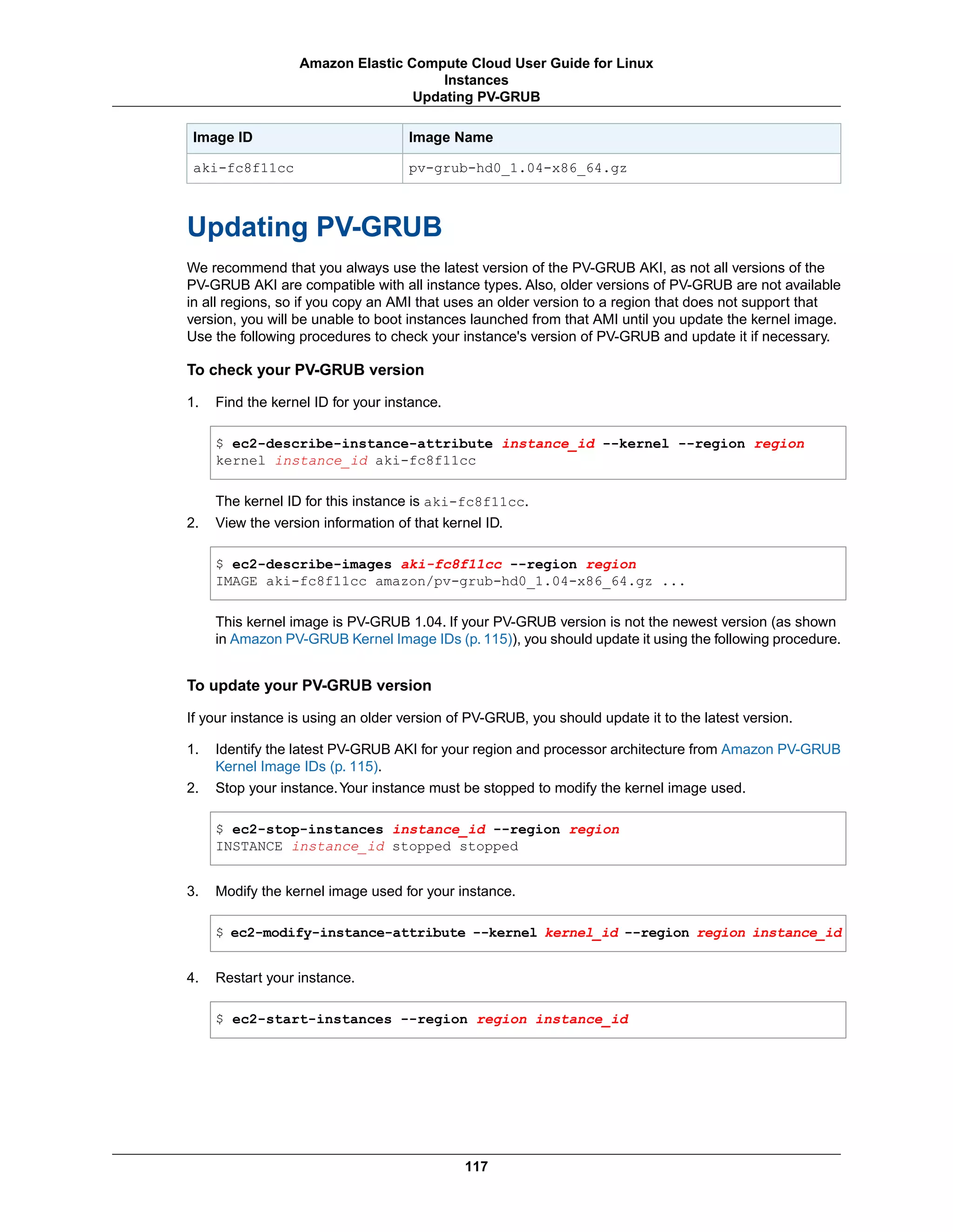 Image NameImage ID
pv-grub-hd0_1.04-x86_64.gzaki-fc8f11cc
Updating PV-GRUB
We recommend that you always use the latest version of the PV-GRUB AKI, as not all versions of the
PV-GRUB AKI are compatible with all instance types. Also, older versions of PV-GRUB are not available
in all regions, so if you copy an AMI that uses an older version to a region that does not support that
version, you will be unable to boot instances launched from that AMI until you update the kernel image.
Use the following procedures to check your instance's version of PV-GRUB and update it if necessary.
To check your PV-GRUB version
1. Find the kernel ID for your instance.
$ ec2-describe-instance-attribute instance_id --kernel --region region
kernel instance_id aki-fc8f11cc
The kernel ID for this instance is aki-fc8f11cc.
2. View the version information of that kernel ID.
$ ec2-describe-images aki-fc8f11cc --region region
IMAGE aki-fc8f11cc amazon/pv-grub-hd0_1.04-x86_64.gz ...
This kernel image is PV-GRUB 1.04. If your PV-GRUB version is not the newest version (as shown
in Amazon PV-GRUB Kernel Image IDs (p. 115)), you should update it using the following procedure.
To update your PV-GRUB version
If your instance is using an older version of PV-GRUB, you should update it to the latest version.
1. Identify the latest PV-GRUB AKI for your region and processor architecture from Amazon PV-GRUB
Kernel Image IDs (p. 115).
2. Stop your instance.Your instance must be stopped to modify the kernel image used.
$ ec2-stop-instances instance_id --region region
INSTANCE instance_id stopped stopped
3. Modify the kernel image used for your instance.
$ ec2-modify-instance-attribute --kernel kernel_id --region region instance_id
4. Restart your instance.
$ ec2-start-instances --region region instance_id
117
Amazon Elastic Compute Cloud User Guide for Linux
Instances
Updating PV-GRUB
 