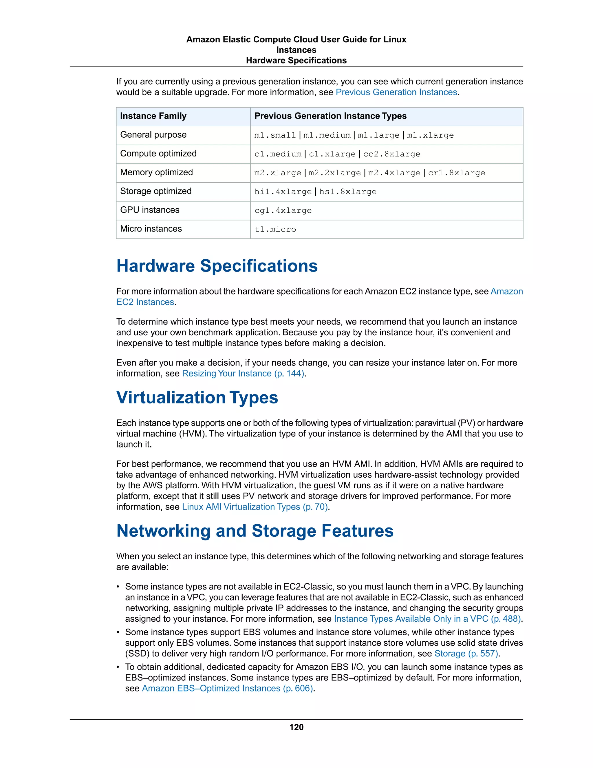 If you are currently using a previous generation instance, you can see which current generation instance
would be a suitable upgrade. For more information, see Previous Generation Instances.
Previous Generation Instance TypesInstance Family
m1.small | m1.medium | m1.large | m1.xlargeGeneral purpose
c1.medium | c1.xlarge | cc2.8xlargeCompute optimized
m2.xlarge | m2.2xlarge | m2.4xlarge | cr1.8xlargeMemory optimized
hi1.4xlarge | hs1.8xlargeStorage optimized
cg1.4xlargeGPU instances
t1.microMicro instances
Hardware Specifications
For more information about the hardware specifications for each Amazon EC2 instance type, see Amazon
EC2 Instances.
To determine which instance type best meets your needs, we recommend that you launch an instance
and use your own benchmark application. Because you pay by the instance hour, it's convenient and
inexpensive to test multiple instance types before making a decision.
Even after you make a decision, if your needs change, you can resize your instance later on. For more
information, see Resizing Your Instance (p. 144).
Virtualization Types
Each instance type supports one or both of the following types of virtualization: paravirtual (PV) or hardware
virtual machine (HVM). The virtualization type of your instance is determined by the AMI that you use to
launch it.
For best performance, we recommend that you use an HVM AMI. In addition, HVM AMIs are required to
take advantage of enhanced networking. HVM virtualization uses hardware-assist technology provided
by the AWS platform. With HVM virtualization, the guest VM runs as if it were on a native hardware
platform, except that it still uses PV network and storage drivers for improved performance. For more
information, see Linux AMI Virtualization Types (p. 70).
Networking and Storage Features
When you select an instance type, this determines which of the following networking and storage features
are available:
• Some instance types are not available in EC2-Classic, so you must launch them in a VPC. By launching
an instance in a VPC, you can leverage features that are not available in EC2-Classic, such as enhanced
networking, assigning multiple private IP addresses to the instance, and changing the security groups
assigned to your instance. For more information, see Instance Types Available Only in a VPC (p. 488).
• Some instance types support EBS volumes and instance store volumes, while other instance types
support only EBS volumes. Some instances that support instance store volumes use solid state drives
(SSD) to deliver very high random I/O performance. For more information, see Storage (p. 557).
• To obtain additional, dedicated capacity for Amazon EBS I/O, you can launch some instance types as
EBS–optimized instances. Some instance types are EBS–optimized by default. For more information,
see Amazon EBS–Optimized Instances (p. 606).
120
Amazon Elastic Compute Cloud User Guide for Linux
Instances
Hardware Specifications
 