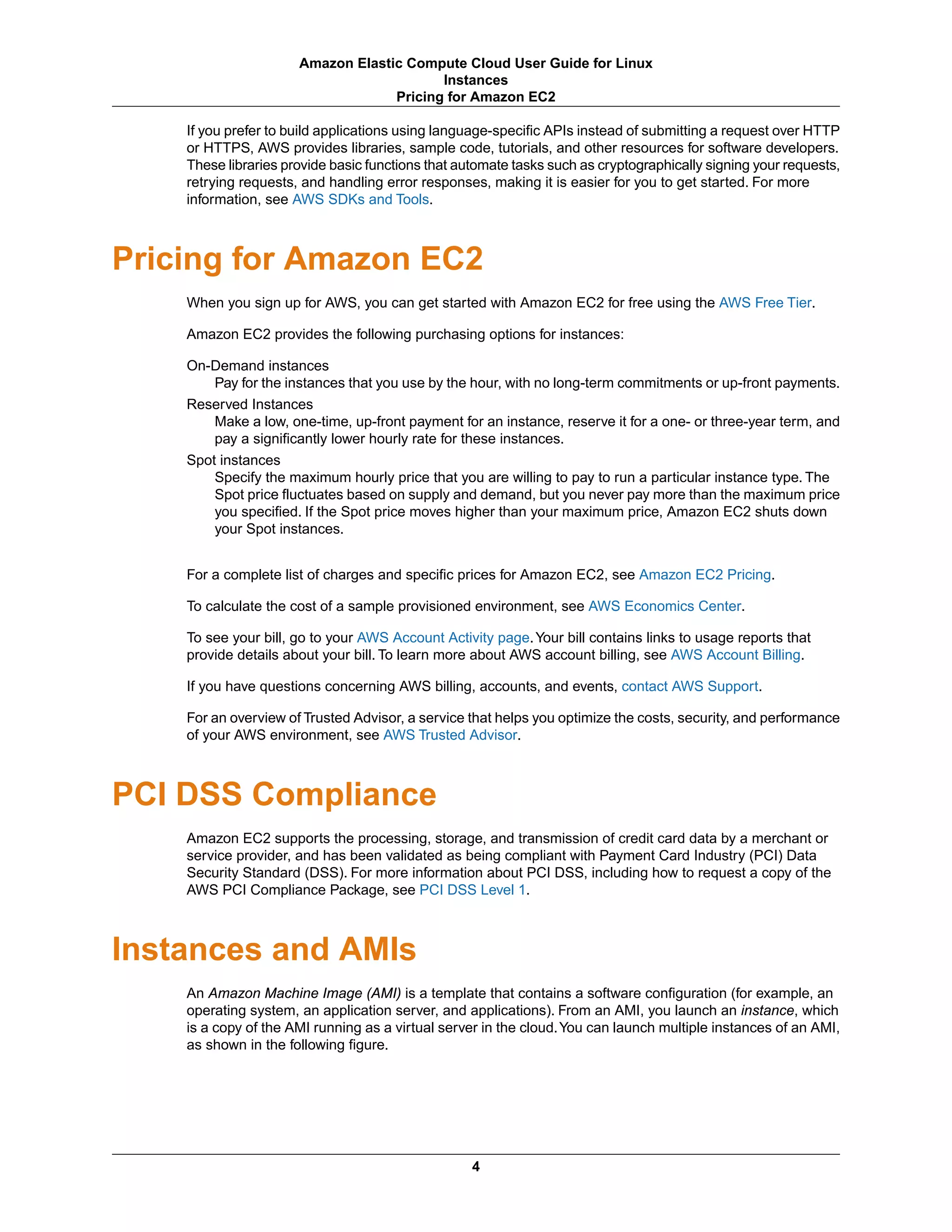 If you prefer to build applications using language-specific APIs instead of submitting a request over HTTP
or HTTPS, AWS provides libraries, sample code, tutorials, and other resources for software developers.
These libraries provide basic functions that automate tasks such as cryptographically signing your requests,
retrying requests, and handling error responses, making it is easier for you to get started. For more
information, see AWS SDKs and Tools.
Pricing for Amazon EC2
When you sign up for AWS, you can get started with Amazon EC2 for free using the AWS Free Tier.
Amazon EC2 provides the following purchasing options for instances:
On-Demand instances
Pay for the instances that you use by the hour, with no long-term commitments or up-front payments.
Reserved Instances
Make a low, one-time, up-front payment for an instance, reserve it for a one- or three-year term, and
pay a significantly lower hourly rate for these instances.
Spot instances
Specify the maximum hourly price that you are willing to pay to run a particular instance type. The
Spot price fluctuates based on supply and demand, but you never pay more than the maximum price
you specified. If the Spot price moves higher than your maximum price, Amazon EC2 shuts down
your Spot instances.
For a complete list of charges and specific prices for Amazon EC2, see Amazon EC2 Pricing.
To calculate the cost of a sample provisioned environment, see AWS Economics Center.
To see your bill, go to your AWS Account Activity page.Your bill contains links to usage reports that
provide details about your bill. To learn more about AWS account billing, see AWS Account Billing.
If you have questions concerning AWS billing, accounts, and events, contact AWS Support.
For an overview of Trusted Advisor, a service that helps you optimize the costs, security, and performance
of your AWS environment, see AWS Trusted Advisor.
PCI DSS Compliance
Amazon EC2 supports the processing, storage, and transmission of credit card data by a merchant or
service provider, and has been validated as being compliant with Payment Card Industry (PCI) Data
Security Standard (DSS). For more information about PCI DSS, including how to request a copy of the
AWS PCI Compliance Package, see PCI DSS Level 1.
Instances and AMIs
An Amazon Machine Image (AMI) is a template that contains a software configuration (for example, an
operating system, an application server, and applications). From an AMI, you launch an instance, which
is a copy of the AMI running as a virtual server in the cloud.You can launch multiple instances of an AMI,
as shown in the following figure.
4
Amazon Elastic Compute Cloud User Guide for Linux
Instances
Pricing for Amazon EC2
 