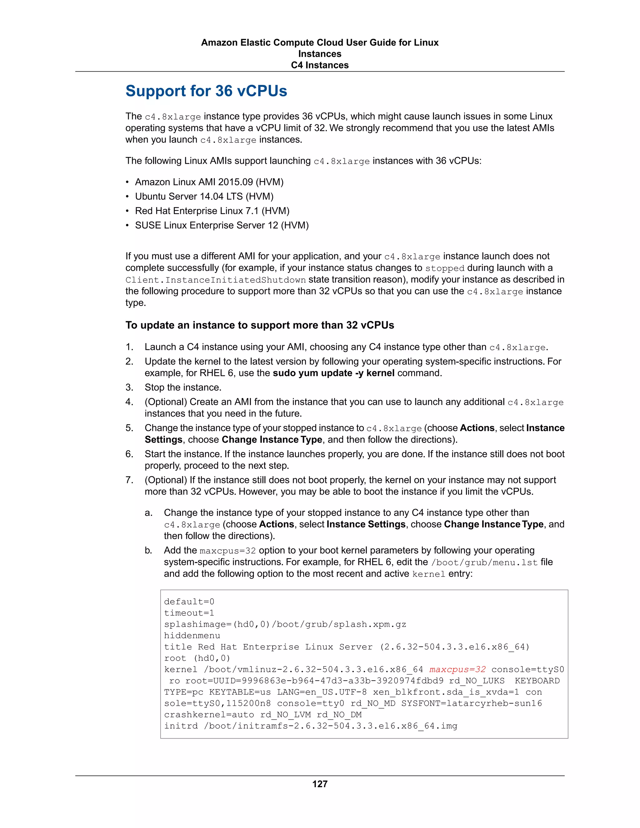 Support for 36 vCPUs
The c4.8xlarge instance type provides 36 vCPUs, which might cause launch issues in some Linux
operating systems that have a vCPU limit of 32. We strongly recommend that you use the latest AMIs
when you launch c4.8xlarge instances.
The following Linux AMIs support launching c4.8xlarge instances with 36 vCPUs:
• Amazon Linux AMI 2015.09 (HVM)
• Ubuntu Server 14.04 LTS (HVM)
• Red Hat Enterprise Linux 7.1 (HVM)
• SUSE Linux Enterprise Server 12 (HVM)
If you must use a different AMI for your application, and your c4.8xlarge instance launch does not
complete successfully (for example, if your instance status changes to stopped during launch with a
Client.InstanceInitiatedShutdown state transition reason), modify your instance as described in
the following procedure to support more than 32 vCPUs so that you can use the c4.8xlarge instance
type.
To update an instance to support more than 32 vCPUs
1. Launch a C4 instance using your AMI, choosing any C4 instance type other than c4.8xlarge.
2. Update the kernel to the latest version by following your operating system-specific instructions. For
example, for RHEL 6, use the sudo yum update -y kernel command.
3. Stop the instance.
4. (Optional) Create an AMI from the instance that you can use to launch any additional c4.8xlarge
instances that you need in the future.
5. Change the instance type of your stopped instance to c4.8xlarge (choose Actions, select Instance
Settings, choose Change Instance Type, and then follow the directions).
6. Start the instance. If the instance launches properly, you are done. If the instance still does not boot
properly, proceed to the next step.
7. (Optional) If the instance still does not boot properly, the kernel on your instance may not support
more than 32 vCPUs. However, you may be able to boot the instance if you limit the vCPUs.
a. Change the instance type of your stopped instance to any C4 instance type other than
c4.8xlarge (choose Actions, select Instance Settings, choose Change InstanceType, and
then follow the directions).
b. Add the maxcpus=32 option to your boot kernel parameters by following your operating
system-specific instructions. For example, for RHEL 6, edit the /boot/grub/menu.lst file
and add the following option to the most recent and active kernel entry:
default=0
timeout=1
splashimage=(hd0,0)/boot/grub/splash.xpm.gz
hiddenmenu
title Red Hat Enterprise Linux Server (2.6.32-504.3.3.el6.x86_64)
root (hd0,0)
kernel /boot/vmlinuz-2.6.32-504.3.3.el6.x86_64 maxcpus=32 console=ttyS0
ro root=UUID=9996863e-b964-47d3-a33b-3920974fdbd9 rd_NO_LUKS KEYBOARD
TYPE=pc KEYTABLE=us LANG=en_US.UTF-8 xen_blkfront.sda_is_xvda=1 con
sole=ttyS0,115200n8 console=tty0 rd_NO_MD SYSFONT=latarcyrheb-sun16
crashkernel=auto rd_NO_LVM rd_NO_DM
initrd /boot/initramfs-2.6.32-504.3.3.el6.x86_64.img
127
Amazon Elastic Compute Cloud User Guide for Linux
Instances
C4 Instances
 