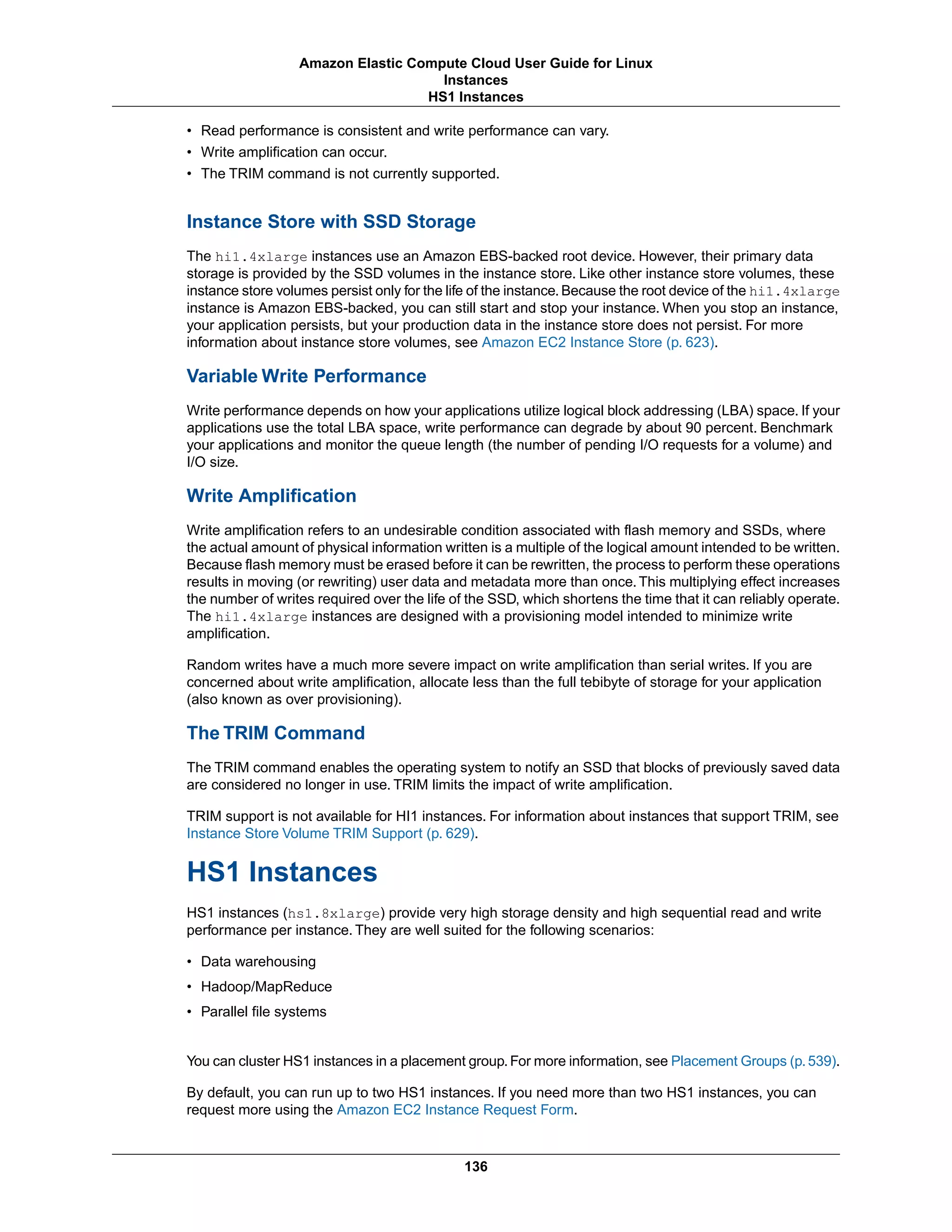 • Read performance is consistent and write performance can vary.
• Write amplification can occur.
• The TRIM command is not currently supported.
Instance Store with SSD Storage
The hi1.4xlarge instances use an Amazon EBS-backed root device. However, their primary data
storage is provided by the SSD volumes in the instance store. Like other instance store volumes, these
instance store volumes persist only for the life of the instance.Because the root device of the hi1.4xlarge
instance is Amazon EBS-backed, you can still start and stop your instance. When you stop an instance,
your application persists, but your production data in the instance store does not persist. For more
information about instance store volumes, see Amazon EC2 Instance Store (p. 623).
Variable Write Performance
Write performance depends on how your applications utilize logical block addressing (LBA) space. If your
applications use the total LBA space, write performance can degrade by about 90 percent. Benchmark
your applications and monitor the queue length (the number of pending I/O requests for a volume) and
I/O size.
Write Amplification
Write amplification refers to an undesirable condition associated with flash memory and SSDs, where
the actual amount of physical information written is a multiple of the logical amount intended to be written.
Because flash memory must be erased before it can be rewritten, the process to perform these operations
results in moving (or rewriting) user data and metadata more than once.This multiplying effect increases
the number of writes required over the life of the SSD, which shortens the time that it can reliably operate.
The hi1.4xlarge instances are designed with a provisioning model intended to minimize write
amplification.
Random writes have a much more severe impact on write amplification than serial writes. If you are
concerned about write amplification, allocate less than the full tebibyte of storage for your application
(also known as over provisioning).
The TRIM Command
The TRIM command enables the operating system to notify an SSD that blocks of previously saved data
are considered no longer in use. TRIM limits the impact of write amplification.
TRIM support is not available for HI1 instances. For information about instances that support TRIM, see
Instance Store Volume TRIM Support (p. 629).
HS1 Instances
HS1 instances (hs1.8xlarge) provide very high storage density and high sequential read and write
performance per instance. They are well suited for the following scenarios:
• Data warehousing
• Hadoop/MapReduce
• Parallel file systems
You can cluster HS1 instances in a placement group.For more information, see Placement Groups (p.539).
By default, you can run up to two HS1 instances. If you need more than two HS1 instances, you can
request more using the Amazon EC2 Instance Request Form.
136
Amazon Elastic Compute Cloud User Guide for Linux
Instances
HS1 Instances
 