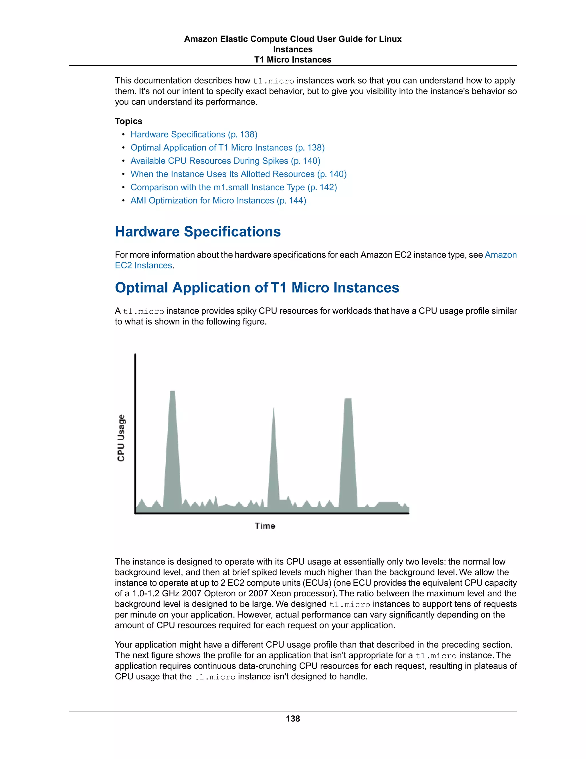 This documentation describes how t1.micro instances work so that you can understand how to apply
them. It's not our intent to specify exact behavior, but to give you visibility into the instance's behavior so
you can understand its performance.
Topics
• Hardware Specifications (p. 138)
• Optimal Application of T1 Micro Instances (p. 138)
• Available CPU Resources During Spikes (p. 140)
• When the Instance Uses Its Allotted Resources (p. 140)
• Comparison with the m1.small Instance Type (p. 142)
• AMI Optimization for Micro Instances (p. 144)
Hardware Specifications
For more information about the hardware specifications for each Amazon EC2 instance type, see Amazon
EC2 Instances.
Optimal Application of T1 Micro Instances
A t1.micro instance provides spiky CPU resources for workloads that have a CPU usage profile similar
to what is shown in the following figure.
The instance is designed to operate with its CPU usage at essentially only two levels: the normal low
background level, and then at brief spiked levels much higher than the background level. We allow the
instance to operate at up to 2 EC2 compute units (ECUs) (one ECU provides the equivalent CPU capacity
of a 1.0-1.2 GHz 2007 Opteron or 2007 Xeon processor). The ratio between the maximum level and the
background level is designed to be large. We designed t1.micro instances to support tens of requests
per minute on your application. However, actual performance can vary significantly depending on the
amount of CPU resources required for each request on your application.
Your application might have a different CPU usage profile than that described in the preceding section.
The next figure shows the profile for an application that isn't appropriate for a t1.micro instance. The
application requires continuous data-crunching CPU resources for each request, resulting in plateaus of
CPU usage that the t1.micro instance isn't designed to handle.
138
Amazon Elastic Compute Cloud User Guide for Linux
Instances
T1 Micro Instances
 