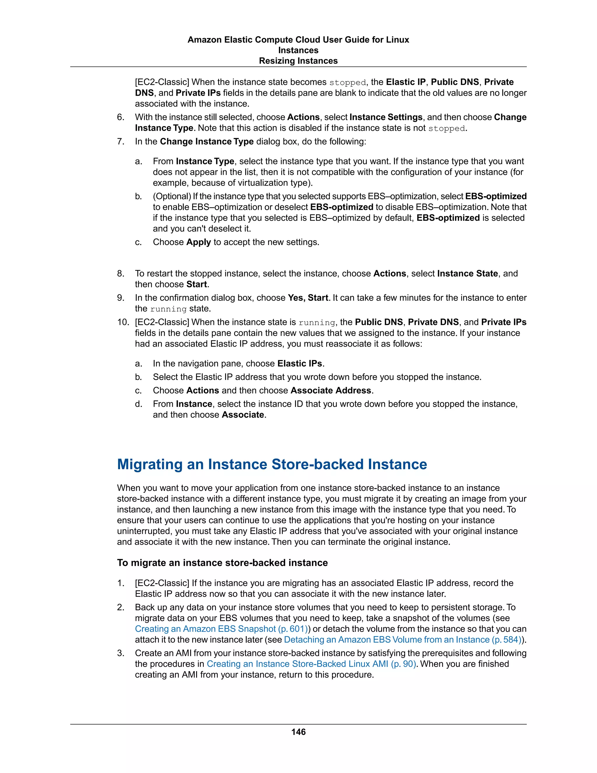 [EC2-Classic] When the instance state becomes stopped, the Elastic IP, Public DNS, Private
DNS, and Private IPs fields in the details pane are blank to indicate that the old values are no longer
associated with the instance.
6. With the instance still selected, choose Actions, select Instance Settings, and then choose Change
Instance Type. Note that this action is disabled if the instance state is not stopped.
7. In the Change Instance Type dialog box, do the following:
a. From Instance Type, select the instance type that you want. If the instance type that you want
does not appear in the list, then it is not compatible with the configuration of your instance (for
example, because of virtualization type).
b. (Optional) If the instance type that you selected supports EBS–optimization, select EBS-optimized
to enable EBS–optimization or deselect EBS-optimized to disable EBS–optimization. Note that
if the instance type that you selected is EBS–optimized by default, EBS-optimized is selected
and you can't deselect it.
c. Choose Apply to accept the new settings.
8. To restart the stopped instance, select the instance, choose Actions, select Instance State, and
then choose Start.
9. In the confirmation dialog box, choose Yes, Start. It can take a few minutes for the instance to enter
the running state.
10. [EC2-Classic] When the instance state is running, the Public DNS, Private DNS, and Private IPs
fields in the details pane contain the new values that we assigned to the instance. If your instance
had an associated Elastic IP address, you must reassociate it as follows:
a. In the navigation pane, choose Elastic IPs.
b. Select the Elastic IP address that you wrote down before you stopped the instance.
c. Choose Actions and then choose Associate Address.
d. From Instance, select the instance ID that you wrote down before you stopped the instance,
and then choose Associate.
Migrating an Instance Store-backed Instance
When you want to move your application from one instance store-backed instance to an instance
store-backed instance with a different instance type, you must migrate it by creating an image from your
instance, and then launching a new instance from this image with the instance type that you need. To
ensure that your users can continue to use the applications that you're hosting on your instance
uninterrupted, you must take any Elastic IP address that you've associated with your original instance
and associate it with the new instance. Then you can terminate the original instance.
To migrate an instance store-backed instance
1. [EC2-Classic] If the instance you are migrating has an associated Elastic IP address, record the
Elastic IP address now so that you can associate it with the new instance later.
2. Back up any data on your instance store volumes that you need to keep to persistent storage. To
migrate data on your EBS volumes that you need to keep, take a snapshot of the volumes (see
Creating an Amazon EBS Snapshot (p. 601)) or detach the volume from the instance so that you can
attach it to the new instance later (see Detaching an Amazon EBS Volume from an Instance (p. 584)).
3. Create an AMI from your instance store-backed instance by satisfying the prerequisites and following
the procedures in Creating an Instance Store-Backed Linux AMI (p. 90). When you are finished
creating an AMI from your instance, return to this procedure.
146
Amazon Elastic Compute Cloud User Guide for Linux
Instances
Resizing Instances
 