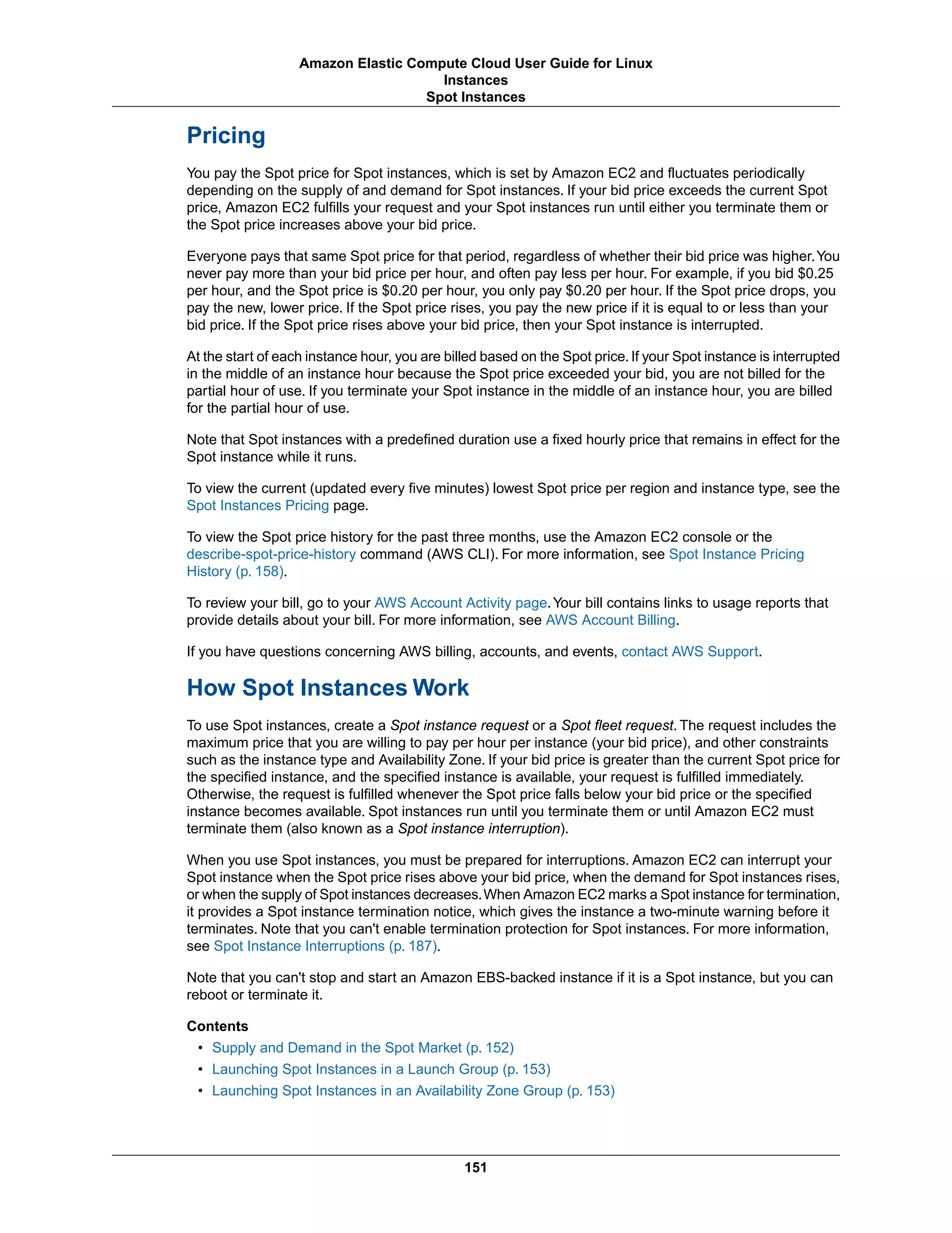 Pricing
You pay the Spot price for Spot instances, which is set by Amazon EC2 and fluctuates periodically
depending on the supply of and demand for Spot instances. If your bid price exceeds the current Spot
price, Amazon EC2 fulfills your request and your Spot instances run until either you terminate them or
the Spot price increases above your bid price.
Everyone pays that same Spot price for that period, regardless of whether their bid price was higher.You
never pay more than your bid price per hour, and often pay less per hour. For example, if you bid $0.25
per hour, and the Spot price is $0.20 per hour, you only pay $0.20 per hour. If the Spot price drops, you
pay the new, lower price. If the Spot price rises, you pay the new price if it is equal to or less than your
bid price. If the Spot price rises above your bid price, then your Spot instance is interrupted.
At the start of each instance hour, you are billed based on the Spot price.If your Spot instance is interrupted
in the middle of an instance hour because the Spot price exceeded your bid, you are not billed for the
partial hour of use. If you terminate your Spot instance in the middle of an instance hour, you are billed
for the partial hour of use.
Note that Spot instances with a predefined duration use a fixed hourly price that remains in effect for the
Spot instance while it runs.
To view the current (updated every five minutes) lowest Spot price per region and instance type, see the
Spot Instances Pricing page.
To view the Spot price history for the past three months, use the Amazon EC2 console or the
describe-spot-price-history command (AWS CLI). For more information, see Spot Instance Pricing
History (p. 158).
To review your bill, go to your AWS Account Activity page.Your bill contains links to usage reports that
provide details about your bill. For more information, see AWS Account Billing.
If you have questions concerning AWS billing, accounts, and events, contact AWS Support.
How Spot Instances Work
To use Spot instances, create a Spot instance request or a Spot fleet request. The request includes the
maximum price that you are willing to pay per hour per instance (your bid price), and other constraints
such as the instance type and Availability Zone. If your bid price is greater than the current Spot price for
the specified instance, and the specified instance is available, your request is fulfilled immediately.
Otherwise, the request is fulfilled whenever the Spot price falls below your bid price or the specified
instance becomes available. Spot instances run until you terminate them or until Amazon EC2 must
terminate them (also known as a Spot instance interruption).
When you use Spot instances, you must be prepared for interruptions. Amazon EC2 can interrupt your
Spot instance when the Spot price rises above your bid price, when the demand for Spot instances rises,
or when the supply of Spot instances decreases.When Amazon EC2 marks a Spot instance for termination,
it provides a Spot instance termination notice, which gives the instance a two-minute warning before it
terminates. Note that you can't enable termination protection for Spot instances. For more information,
see Spot Instance Interruptions (p. 187).
Note that you can't stop and start an Amazon EBS-backed instance if it is a Spot instance, but you can
reboot or terminate it.
Contents
• Supply and Demand in the Spot Market (p. 152)
• Launching Spot Instances in a Launch Group (p. 153)
• Launching Spot Instances in an Availability Zone Group (p. 153)
151
Amazon Elastic Compute Cloud User Guide for Linux
Instances
Spot Instances
 