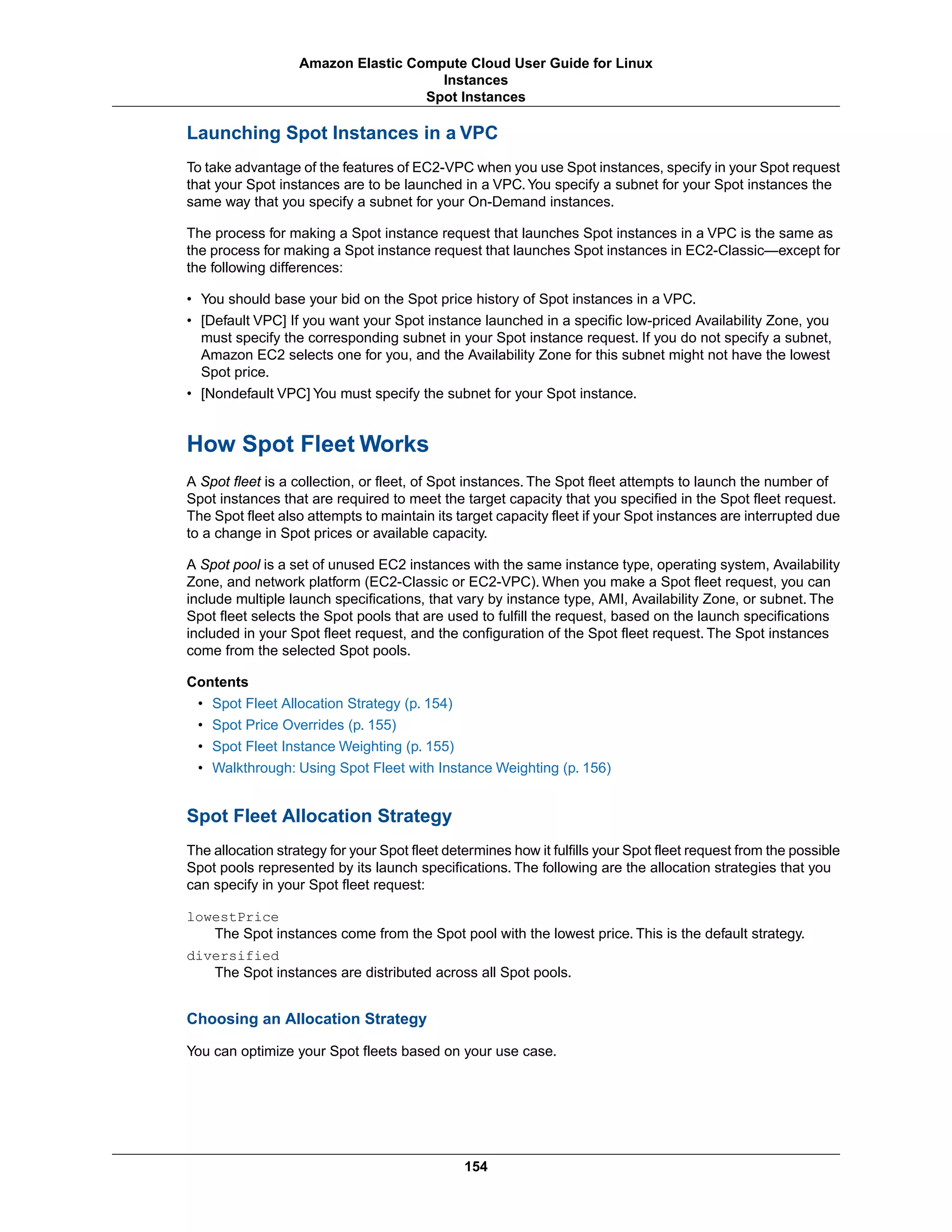 Launching Spot Instances in a VPC
To take advantage of the features of EC2-VPC when you use Spot instances, specify in your Spot request
that your Spot instances are to be launched in a VPC.You specify a subnet for your Spot instances the
same way that you specify a subnet for your On-Demand instances.
The process for making a Spot instance request that launches Spot instances in a VPC is the same as
the process for making a Spot instance request that launches Spot instances in EC2-Classic—except for
the following differences:
• You should base your bid on the Spot price history of Spot instances in a VPC.
• [Default VPC] If you want your Spot instance launched in a specific low-priced Availability Zone, you
must specify the corresponding subnet in your Spot instance request. If you do not specify a subnet,
Amazon EC2 selects one for you, and the Availability Zone for this subnet might not have the lowest
Spot price.
• [Nondefault VPC] You must specify the subnet for your Spot instance.
How Spot Fleet Works
A Spot fleet is a collection, or fleet, of Spot instances. The Spot fleet attempts to launch the number of
Spot instances that are required to meet the target capacity that you specified in the Spot fleet request.
The Spot fleet also attempts to maintain its target capacity fleet if your Spot instances are interrupted due
to a change in Spot prices or available capacity.
A Spot pool is a set of unused EC2 instances with the same instance type, operating system, Availability
Zone, and network platform (EC2-Classic or EC2-VPC). When you make a Spot fleet request, you can
include multiple launch specifications, that vary by instance type, AMI, Availability Zone, or subnet. The
Spot fleet selects the Spot pools that are used to fulfill the request, based on the launch specifications
included in your Spot fleet request, and the configuration of the Spot fleet request. The Spot instances
come from the selected Spot pools.
Contents
• Spot Fleet Allocation Strategy (p. 154)
• Spot Price Overrides (p. 155)
• Spot Fleet Instance Weighting (p. 155)
• Walkthrough: Using Spot Fleet with Instance Weighting (p. 156)
Spot Fleet Allocation Strategy
The allocation strategy for your Spot fleet determines how it fulfills your Spot fleet request from the possible
Spot pools represented by its launch specifications. The following are the allocation strategies that you
can specify in your Spot fleet request:
lowestPrice
The Spot instances come from the Spot pool with the lowest price. This is the default strategy.
diversified
The Spot instances are distributed across all Spot pools.
Choosing an Allocation Strategy
You can optimize your Spot fleets based on your use case.
154
Amazon Elastic Compute Cloud User Guide for Linux
Instances
Spot Instances
 