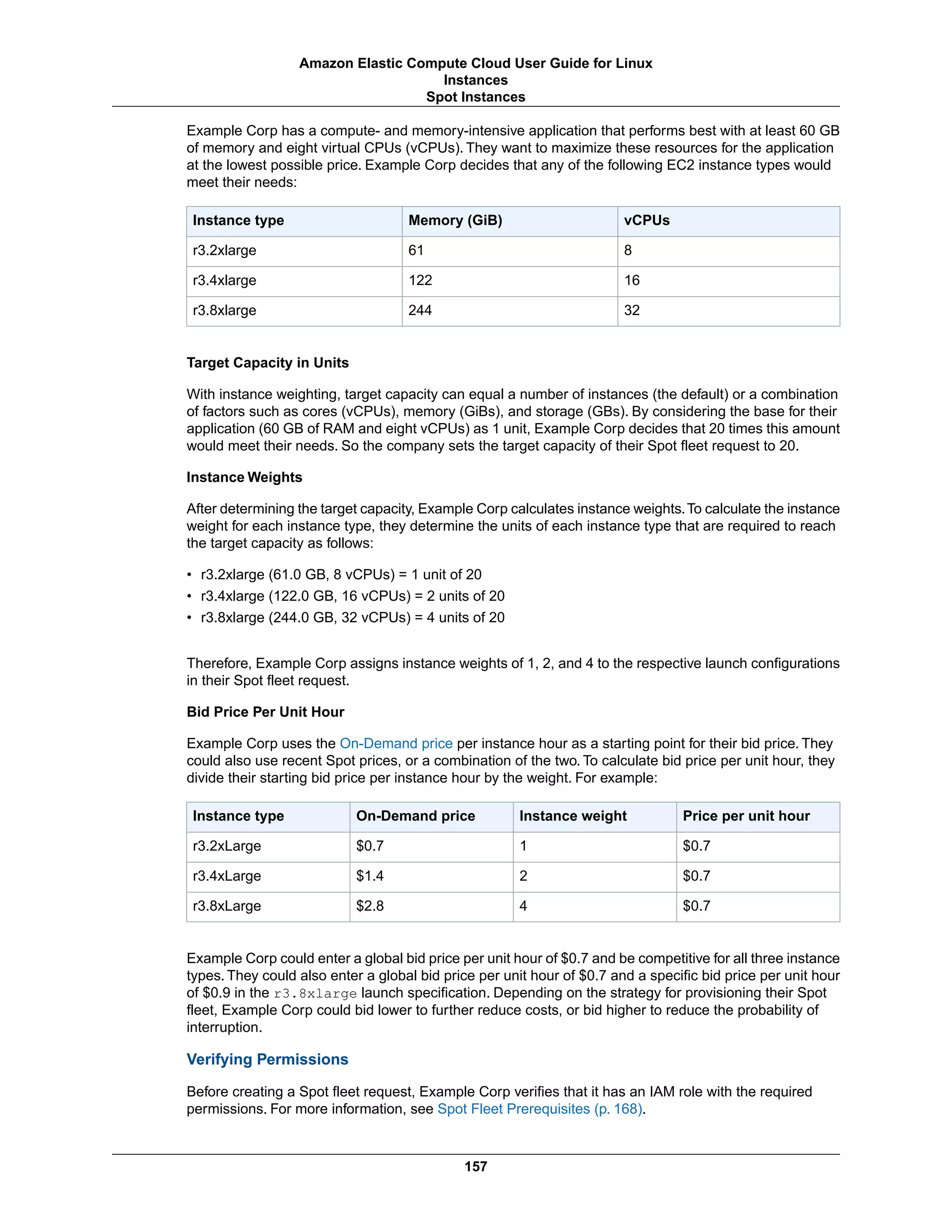 Example Corp has a compute- and memory-intensive application that performs best with at least 60 GB
of memory and eight virtual CPUs (vCPUs). They want to maximize these resources for the application
at the lowest possible price. Example Corp decides that any of the following EC2 instance types would
meet their needs:
vCPUsMemory (GiB)Instance type
861r3.2xlarge
16122r3.4xlarge
32244r3.8xlarge
Target Capacity in Units
With instance weighting, target capacity can equal a number of instances (the default) or a combination
of factors such as cores (vCPUs), memory (GiBs), and storage (GBs). By considering the base for their
application (60 GB of RAM and eight vCPUs) as 1 unit, Example Corp decides that 20 times this amount
would meet their needs. So the company sets the target capacity of their Spot fleet request to 20.
Instance Weights
After determining the target capacity, Example Corp calculates instance weights.To calculate the instance
weight for each instance type, they determine the units of each instance type that are required to reach
the target capacity as follows:
• r3.2xlarge (61.0 GB, 8 vCPUs) = 1 unit of 20
• r3.4xlarge (122.0 GB, 16 vCPUs) = 2 units of 20
• r3.8xlarge (244.0 GB, 32 vCPUs) = 4 units of 20
Therefore, Example Corp assigns instance weights of 1, 2, and 4 to the respective launch configurations
in their Spot fleet request.
Bid Price Per Unit Hour
Example Corp uses the On-Demand price per instance hour as a starting point for their bid price. They
could also use recent Spot prices, or a combination of the two. To calculate bid price per unit hour, they
divide their starting bid price per instance hour by the weight. For example:
Price per unit hourInstance weightOn-Demand priceInstance type
$0.71$0.7r3.2xLarge
$0.72$1.4r3.4xLarge
$0.74$2.8r3.8xLarge
Example Corp could enter a global bid price per unit hour of $0.7 and be competitive for all three instance
types. They could also enter a global bid price per unit hour of $0.7 and a specific bid price per unit hour
of $0.9 in the r3.8xlarge launch specification. Depending on the strategy for provisioning their Spot
fleet, Example Corp could bid lower to further reduce costs, or bid higher to reduce the probability of
interruption.
Verifying Permissions
Before creating a Spot fleet request, Example Corp verifies that it has an IAM role with the required
permissions. For more information, see Spot Fleet Prerequisites (p. 168).
157
Amazon Elastic Compute Cloud User Guide for Linux
Instances
Spot Instances
 