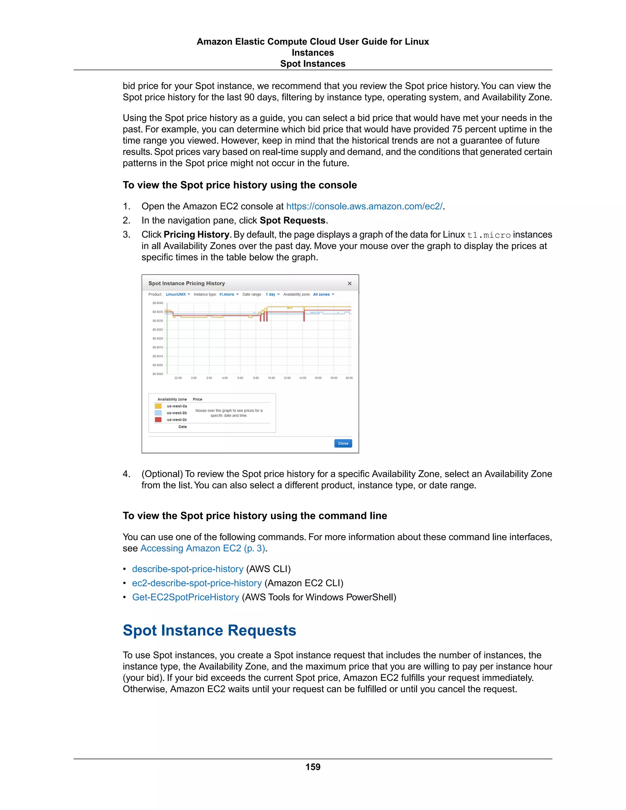 bid price for your Spot instance, we recommend that you review the Spot price history.You can view the
Spot price history for the last 90 days, filtering by instance type, operating system, and Availability Zone.
Using the Spot price history as a guide, you can select a bid price that would have met your needs in the
past. For example, you can determine which bid price that would have provided 75 percent uptime in the
time range you viewed. However, keep in mind that the historical trends are not a guarantee of future
results. Spot prices vary based on real-time supply and demand, and the conditions that generated certain
patterns in the Spot price might not occur in the future.
To view the Spot price history using the console
1. Open the Amazon EC2 console at https://console.aws.amazon.com/ec2/.
2. In the navigation pane, click Spot Requests.
3. Click Pricing History. By default, the page displays a graph of the data for Linux t1.micro instances
in all Availability Zones over the past day. Move your mouse over the graph to display the prices at
specific times in the table below the graph.
4. (Optional) To review the Spot price history for a specific Availability Zone, select an Availability Zone
from the list.You can also select a different product, instance type, or date range.
To view the Spot price history using the command line
You can use one of the following commands. For more information about these command line interfaces,
see Accessing Amazon EC2 (p. 3).
• describe-spot-price-history (AWS CLI)
• ec2-describe-spot-price-history (Amazon EC2 CLI)
• Get-EC2SpotPriceHistory (AWS Tools for Windows PowerShell)
Spot Instance Requests
To use Spot instances, you create a Spot instance request that includes the number of instances, the
instance type, the Availability Zone, and the maximum price that you are willing to pay per instance hour
(your bid). If your bid exceeds the current Spot price, Amazon EC2 fulfills your request immediately.
Otherwise, Amazon EC2 waits until your request can be fulfilled or until you cancel the request.
159
Amazon Elastic Compute Cloud User Guide for Linux
Instances
Spot Instances
 