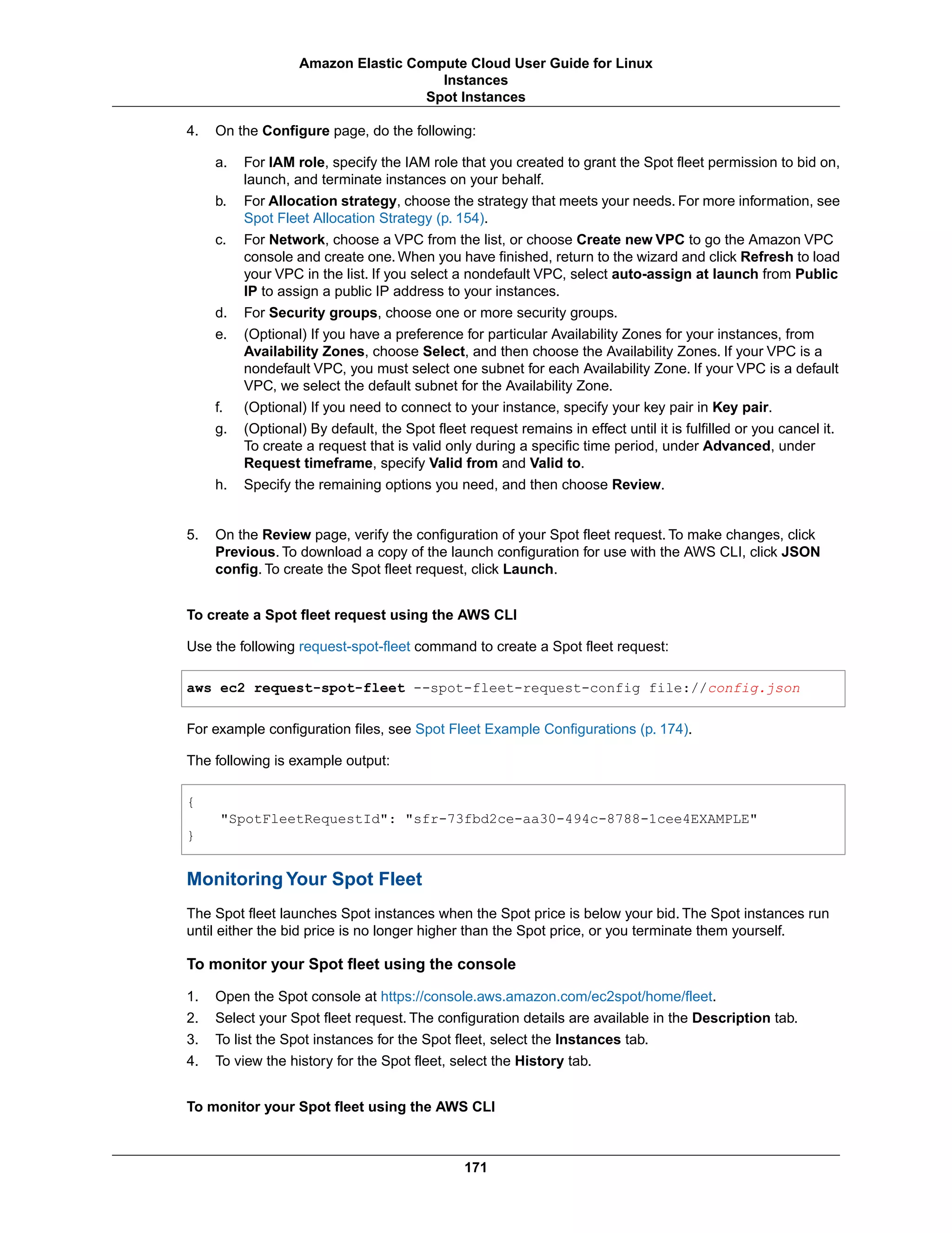 4. On the Configure page, do the following:
a. For IAM role, specify the IAM role that you created to grant the Spot fleet permission to bid on,
launch, and terminate instances on your behalf.
b. For Allocation strategy, choose the strategy that meets your needs. For more information, see
Spot Fleet Allocation Strategy (p. 154).
c. For Network, choose a VPC from the list, or choose Create new VPC to go the Amazon VPC
console and create one. When you have finished, return to the wizard and click Refresh to load
your VPC in the list. If you select a nondefault VPC, select auto-assign at launch from Public
IP to assign a public IP address to your instances.
d. For Security groups, choose one or more security groups.
e. (Optional) If you have a preference for particular Availability Zones for your instances, from
Availability Zones, choose Select, and then choose the Availability Zones. If your VPC is a
nondefault VPC, you must select one subnet for each Availability Zone. If your VPC is a default
VPC, we select the default subnet for the Availability Zone.
f. (Optional) If you need to connect to your instance, specify your key pair in Key pair.
g. (Optional) By default, the Spot fleet request remains in effect until it is fulfilled or you cancel it.
To create a request that is valid only during a specific time period, under Advanced, under
Request timeframe, specify Valid from and Valid to.
h. Specify the remaining options you need, and then choose Review.
5. On the Review page, verify the configuration of your Spot fleet request. To make changes, click
Previous. To download a copy of the launch configuration for use with the AWS CLI, click JSON
config. To create the Spot fleet request, click Launch.
To create a Spot fleet request using the AWS CLI
Use the following request-spot-fleet command to create a Spot fleet request:
aws ec2 request-spot-fleet --spot-fleet-request-config file://config.json
For example configuration files, see Spot Fleet Example Configurations (p. 174).
The following is example output:
{
"SpotFleetRequestId": "sfr-73fbd2ce-aa30-494c-8788-1cee4EXAMPLE"
}
Monitoring Your Spot Fleet
The Spot fleet launches Spot instances when the Spot price is below your bid. The Spot instances run
until either the bid price is no longer higher than the Spot price, or you terminate them yourself.
To monitor your Spot fleet using the console
1. Open the Spot console at https://console.aws.amazon.com/ec2spot/home/fleet.
2. Select your Spot fleet request. The configuration details are available in the Description tab.
3. To list the Spot instances for the Spot fleet, select the Instances tab.
4. To view the history for the Spot fleet, select the History tab.
To monitor your Spot fleet using the AWS CLI
171
Amazon Elastic Compute Cloud User Guide for Linux
Instances
Spot Instances
 
