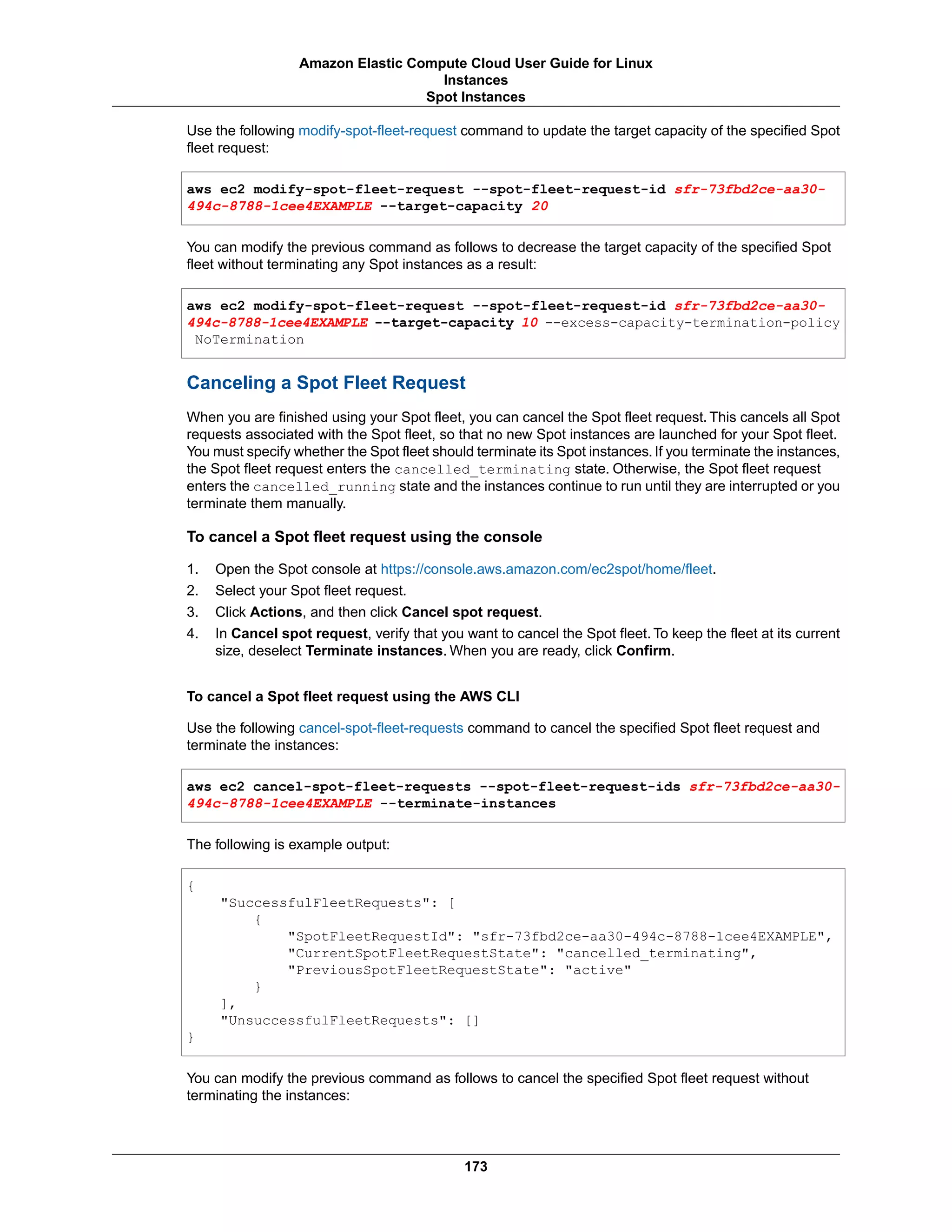 Use the following modify-spot-fleet-request command to update the target capacity of the specified Spot
fleet request:
aws ec2 modify-spot-fleet-request --spot-fleet-request-id sfr-73fbd2ce-aa30-
494c-8788-1cee4EXAMPLE --target-capacity 20
You can modify the previous command as follows to decrease the target capacity of the specified Spot
fleet without terminating any Spot instances as a result:
aws ec2 modify-spot-fleet-request --spot-fleet-request-id sfr-73fbd2ce-aa30-
494c-8788-1cee4EXAMPLE --target-capacity 10 --excess-capacity-termination-policy
NoTermination
Canceling a Spot Fleet Request
When you are finished using your Spot fleet, you can cancel the Spot fleet request. This cancels all Spot
requests associated with the Spot fleet, so that no new Spot instances are launched for your Spot fleet.
You must specify whether the Spot fleet should terminate its Spot instances. If you terminate the instances,
the Spot fleet request enters the cancelled_terminating state. Otherwise, the Spot fleet request
enters the cancelled_running state and the instances continue to run until they are interrupted or you
terminate them manually.
To cancel a Spot fleet request using the console
1. Open the Spot console at https://console.aws.amazon.com/ec2spot/home/fleet.
2. Select your Spot fleet request.
3. Click Actions, and then click Cancel spot request.
4. In Cancel spot request, verify that you want to cancel the Spot fleet. To keep the fleet at its current
size, deselect Terminate instances. When you are ready, click Confirm.
To cancel a Spot fleet request using the AWS CLI
Use the following cancel-spot-fleet-requests command to cancel the specified Spot fleet request and
terminate the instances:
aws ec2 cancel-spot-fleet-requests --spot-fleet-request-ids sfr-73fbd2ce-aa30-
494c-8788-1cee4EXAMPLE --terminate-instances
The following is example output:
{
"SuccessfulFleetRequests": [
{
"SpotFleetRequestId": "sfr-73fbd2ce-aa30-494c-8788-1cee4EXAMPLE",
"CurrentSpotFleetRequestState": "cancelled_terminating",
"PreviousSpotFleetRequestState": "active"
}
],
"UnsuccessfulFleetRequests": []
}
You can modify the previous command as follows to cancel the specified Spot fleet request without
terminating the instances:
173
Amazon Elastic Compute Cloud User Guide for Linux
Instances
Spot Instances
 